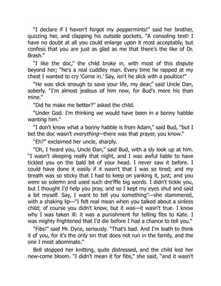 “I declare if I haven't forgot my peppermints!” said her brother,
quizzing her, and clapping his outside pockets. “A consoling text! I
have no doubt at all you could enlarge upon it most acceptably, but
confess that you are just as glad as me that there's the like of Dr.
Brash.”
“I like the doc,” the child broke in, with most of this dispute
beyond her; “he's a real cuddley man. Every time he rapped at my
chest I wanted to cry 'Come in.' Say, isn't he slick with a poultice!”
“He was slick enough to save your life, my dear,” said Uncle Dan,
soberly. “I'm almost jealous of him now, for Bud's more his than
mine.”
“Did he make me better?” asked the child.
“Under God. I'm thinking we would have been in a bonny habble
wanting him.”
“I don't know what a bonny habble is from Adam,” said Bud, “but I
bet the doc wasn't everything—there was that prayer, you know.”
“Eh?” exclaimed her uncle, sharply.
“Oh, I heard you, Uncle Dan,” said Bud, with a sly look up at him.
“I wasn't sleeping really that night, and I was awful liable to have
tickled you on the bald bit of your head. I never saw it before. I
could have done it easily if it wasn't that I was so tired; and my
breath was so sticky that I had to keep on yanking it, just; and you
were so solemn and used such dre'ffle big words. I didn't tickle you,
but I thought I'd help you pray, and so I kept my eyes shut and said
a bit myself. Say, I want to tell you something”—she stammered,
with a shaking lip—“I felt real mean when you talked about a sinless
child; of course you didn't know, but it was—it wasn't true. I know
why I was taken ill: it was a punishment for telling fibs to Kate. I
was mighty frightened that I'd die before I had a chance to tell you.”
“Fibs!” said Mr. Dyce, seriously. “That's bad. And I'm loath to think
it of you, for it's the only sin that does not run in the family, and the
one I most abominate.”
Bell stopped her knitting, quite distressed, and the child lost her
new-come bloom. “I didn't mean it for fibs,” she said, “and it wasn't
 