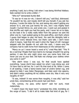 anything I said, but a thing I did when I was being Winifred Wallace.
Kate wanted me to write a letter—”
“Who to?” demanded Auntie Bell.
“It was to—it was to—oh, I daren't tell you,” said Bud, distressed.
“It wouldn't be fair, and maybe she'll tell you herself, if you ask her.
Anyhow, I wrote the letter for her, and seeing she wasn't getting any
answer to it, and was just looney for one, and I was mighty keen
myself, I turned Winny on, and wrote one. I went out and posted it
that dre'ffle wet night you had the party, and I never let on to Kate,
so she took it for a really really letter from the person we sent the
other one to. I got soaked going to the post-office, and that's where
I guess God began to play His hand. Jim said the Almighty held a
royal flush every blessed time; but that's card talk; I don't know
what it means, 'cept that Jim said it when the 'Span of Life' manager
skipped with the boodle—lit out with the cash, I mean—and the
company had to walk home from Kalamazoo on the railroad ties.”
“Mercy on us! I never heard a word of it,” cried Miss Bell. “This 'll
be a warning! People that have bairns to manage shouldn't be giving
parties; it was the only night since ever you came here that we
never put you to your bed. Did Kate not change your clothes when
you came in wet?”
“She didn't know I was out, for that would have spoiled
everything, 'cause she'd have asked me what I was doing out, and
I'd have had to tell her, for I can't fib that kind of fib. When I came
in all soaking, I took a teeny-weeny loan of uncle's tartan rug, and
played to Kate I was Helen Macgregor, and Kate went into spasms,
and didn't notice anything till my clothes were dry. Was it very very
naughty of me?”
“It was, indeed! It was worse than naughty, it was silly,” said her
uncle Dan, remembering all the prank had cost them.
“Oh, Lennox, my poor, sinful bairn!” said her aunt, most
melancholy.
“I didn't mean the least harm,” protested the child, trembling on
the verge of tears. “I did it all to make Kate feel kind of gay, for I
 