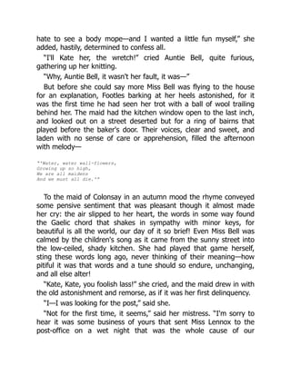 hate to see a body mope—and I wanted a little fun myself,” she
added, hastily, determined to confess all.
“I'll Kate her, the wretch!” cried Auntie Bell, quite furious,
gathering up her knitting.
“Why, Auntie Bell, it wasn't her fault, it was—”
But before she could say more Miss Bell was flying to the house
for an explanation, Footles barking at her heels astonished, for it
was the first time he had seen her trot with a ball of wool trailing
behind her. The maid had the kitchen window open to the last inch,
and looked out on a street deserted but for a ring of bairns that
played before the baker's door. Their voices, clear and sweet, and
laden with no sense of care or apprehension, filled the afternoon
with melody—
“'Water, water wall-flowers,
Growing up so high,
We are all maidens
And we must all die.'”
To the maid of Colonsay in an autumn mood the rhyme conveyed
some pensive sentiment that was pleasant though it almost made
her cry: the air slipped to her heart, the words in some way found
the Gaelic chord that shakes in sympathy with minor keys, for
beautiful is all the world, our day of it so brief! Even Miss Bell was
calmed by the children's song as it came from the sunny street into
the low-ceiled, shady kitchen. She had played that game herself,
sting these words long ago, never thinking of their meaning—how
pitiful it was that words and a tune should so endure, unchanging,
and all else alter!
“Kate, Kate, you foolish lass!” she cried, and the maid drew in with
the old astonishment and remorse, as if it was her first delinquency.
“I—I was looking for the post,” said she.
“Not for the first time, it seems,” said her mistress. “I'm sorry to
hear it was some business of yours that sent Miss Lennox to the
post-office on a wet night that was the whole cause of our
 