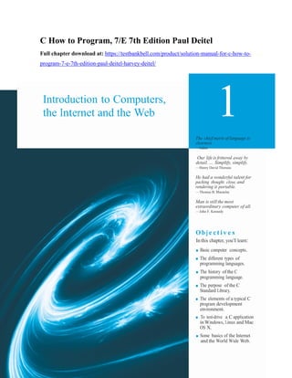 1
C How to Program, 7/E 7th Edition Paul Deitel
Full chapter download at: https://testbankbell.com/product/solution-manual-for-c-how-to-
program-7-e-7th-edition-paul-deitel-harvey-deitel/
Introduction to Computers,
the Internet and the Web
The chief merit of language is
clearness.
—Galen
Our life is frittered away by
detail. … Simplify, simplify.
—Henry David Thoreau
He had a wonderful talent for
packing thought close, and
rendering it portable.
—Thomas B. Macaulay
Man is still the most
extraordinary computer of all.
—John F. Kennedy
Ob j e cti v e s
In this chapter, you’ll learn:
■ Basic computer concepts.
■ The different types of
programming languages.
■ The history of the C
programming language.
■ The purpose of the C
Standard Library.
■ The elements of a typical C
program development
environment.
■ To test-drive a C application
in Windows, Linux and Mac
OS X.
■ Some basics of the Internet
and the World Wide Web.
 