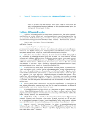 Making a Difference Exercises 5
5 Chapter 1 Introduction to Computers, the Internet and the Web
terface to the watch. The data members stored in the watch are hidden inside the
watch and the member functions (looking at the face to get the time and setting the
time) provide the interface to the data.
Making a Difference Exercises
1.13 (Test-Drive: Carbon Footprint Calculator) Some scientists believe that carbon emissions,
especially from the burning of fossil fuels, contribute significantly to global warming and that this
can be combatted if individuals take steps to limit their use of carbon-based fuels. Organizations and
individuals are increasingly concerned about their “carbon footprints.” Websites such as TerraPass
www.terrapass.com/carbon-footprint-calculator/
and Carbon Footprint
www.carbonfootprint.com/calculator.aspx
provide carbon footprint calculators. Test-drive these calculators to estimate your carbon footprint.
Exercises in later chapters will ask you to program your own carbon footprint calculator. To pre-
pare for this, use the web to research the formulas for calculating carbon footprints.
1.14 (Test-Drive: Body Mass Index Calculator) By recent estimates, two-thirds of the people in
the United States are overweight and about half of those are obese. This causes significant increases
in illnesses such as diabetes and heart disease. To determine whether a person is overweight or obese,
you can use a measure called the bodymass index (BMI). The United States Department of Health
and Human Services provides a BMI calculator at www.nhlbisupport.com/bmi/. Use it to calculate
your own BMI. An exercise in Chapter 2 will ask you to program your own BMIcalculator. To pre-
pare for this, use the web to research the formulas for calculating BMI.
1.15 (Gender Neutrality) Manypeople want to eliminate sexism in all forms of communication.
You’ve been asked to create a program that can process a paragraph of text and replace gender-spe-
cific words with gender-neutral ones. Assuming that you’ve been given a list of gender-specific
words and their gender-neutral replacements (e.g., replace “wife” with “spouse,” “man” with “per-
son,” “daughter” with “child” and so on), explain the procedure you’d use to read through a para-
graph of text and manually perform these replacements. How might your procedure generate a
strange term like “woperchild?” In Chapter 4, you’ll learn that a more formal term for “procedure”
is “algorithm,” and that an algorithm specifies the steps to be performed and the order in which to
perform them.
1.16 (Privacy) Some online e-mail services save all e-mail correspondence for some period of
time. Suppose a disgruntled employee were to post all of the e-mail correspondences for millions of
people, including yours, on the Internet. Discuss the issues.
1.17 (Programmer Responsibility and Liability) As a programmer in industry, you may develop
software that could affect people’s health or even their lives. Suppose a software bug in one of your
programs causes a cancer patient to receive an excessive dose during radiation therapy and that the
person is severely injured or dies. Discuss the issues.
1.18 (2010 “Flash Crash”) An example of the consequences of our excessive dependence on
computers was the so-called “flash crash” which occurred on May 6, 2010, when the U.S. stock mar-
ket fell precipitously in a matter of minutes, wiping out trillions of dollars of investments, and then
recovered within minutes. Research online the causes of this crash and discuss the issues it raises.
1.19 (Making a Difference Projects) The following is a list of just a few worldwide organizations
that are working to make a difference. Visit these sites and our Making a Difference Resource Center
at www.deitel.com/makingadifference. Prepare a top 10 list of programming projects that you
think could indeed “make a difference.”
 