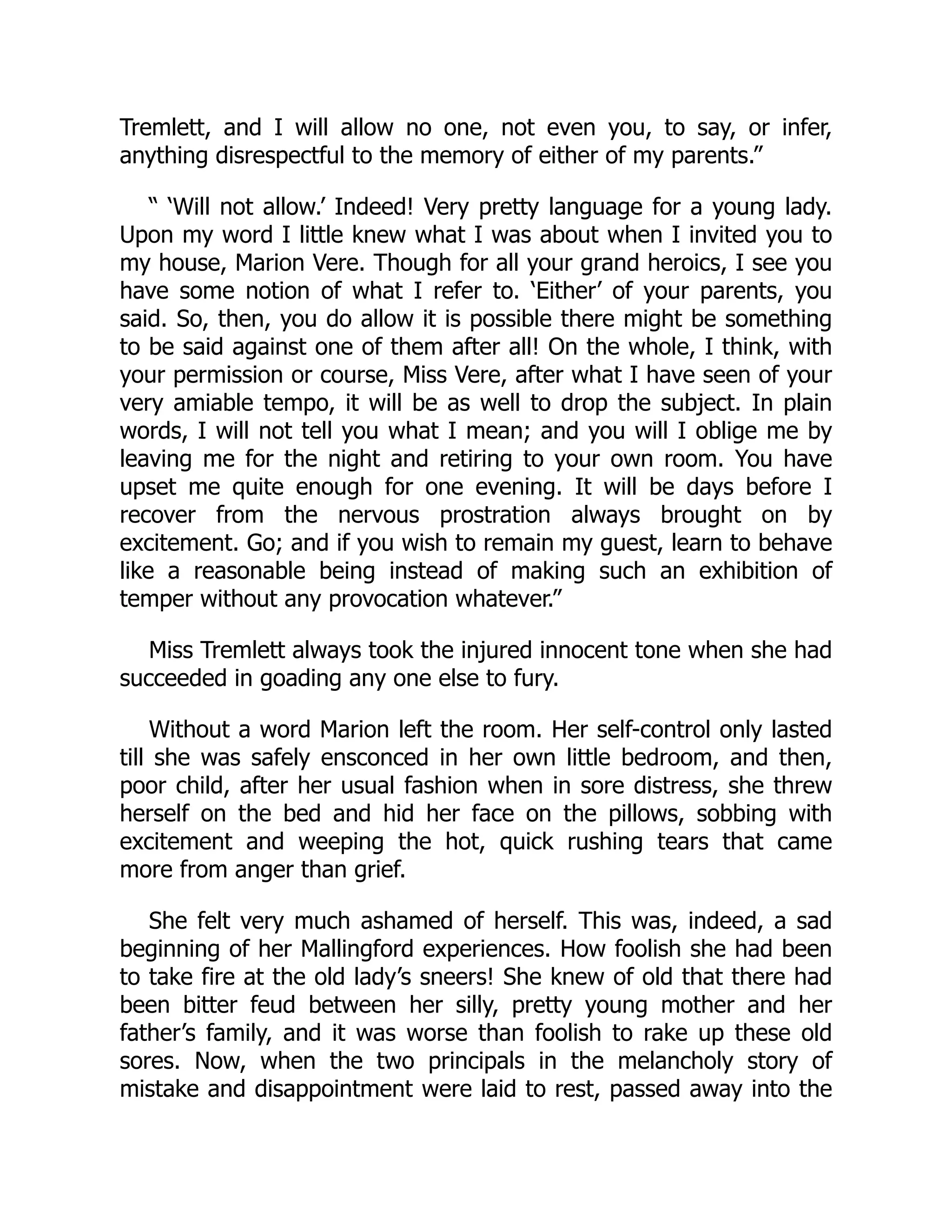 Tremlett, and I will allow no one, not even you, to say, or infer,
anything disrespectful to the memory of either of my parents.”
“ ‘Will not allow.’ Indeed! Very pretty language for a young lady.
Upon my word I little knew what I was about when I invited you to
my house, Marion Vere. Though for all your grand heroics, I see you
have some notion of what I refer to. ‘Either’ of your parents, you
said. So, then, you do allow it is possible there might be something
to be said against one of them after all! On the whole, I think, with
your permission or course, Miss Vere, after what I have seen of your
very amiable tempo, it will be as well to drop the subject. In plain
words, I will not tell you what I mean; and you will I oblige me by
leaving me for the night and retiring to your own room. You have
upset me quite enough for one evening. It will be days before I
recover from the nervous prostration always brought on by
excitement. Go; and if you wish to remain my guest, learn to behave
like a reasonable being instead of making such an exhibition of
temper without any provocation whatever.”
Miss Tremlett always took the injured innocent tone when she had
succeeded in goading any one else to fury.
Without a word Marion left the room. Her self-control only lasted
till she was safely ensconced in her own little bedroom, and then,
poor child, after her usual fashion when in sore distress, she threw
herself on the bed and hid her face on the pillows, sobbing with
excitement and weeping the hot, quick rushing tears that came
more from anger than grief.
She felt very much ashamed of herself. This was, indeed, a sad
beginning of her Mallingford experiences. How foolish she had been
to take fire at the old lady’s sneers! She knew of old that there had
been bitter feud between her silly, pretty young mother and her
father’s family, and it was worse than foolish to rake up these old
sores. Now, when the two principals in the melancholy story of
mistake and disappointment were laid to rest, passed away into the
 