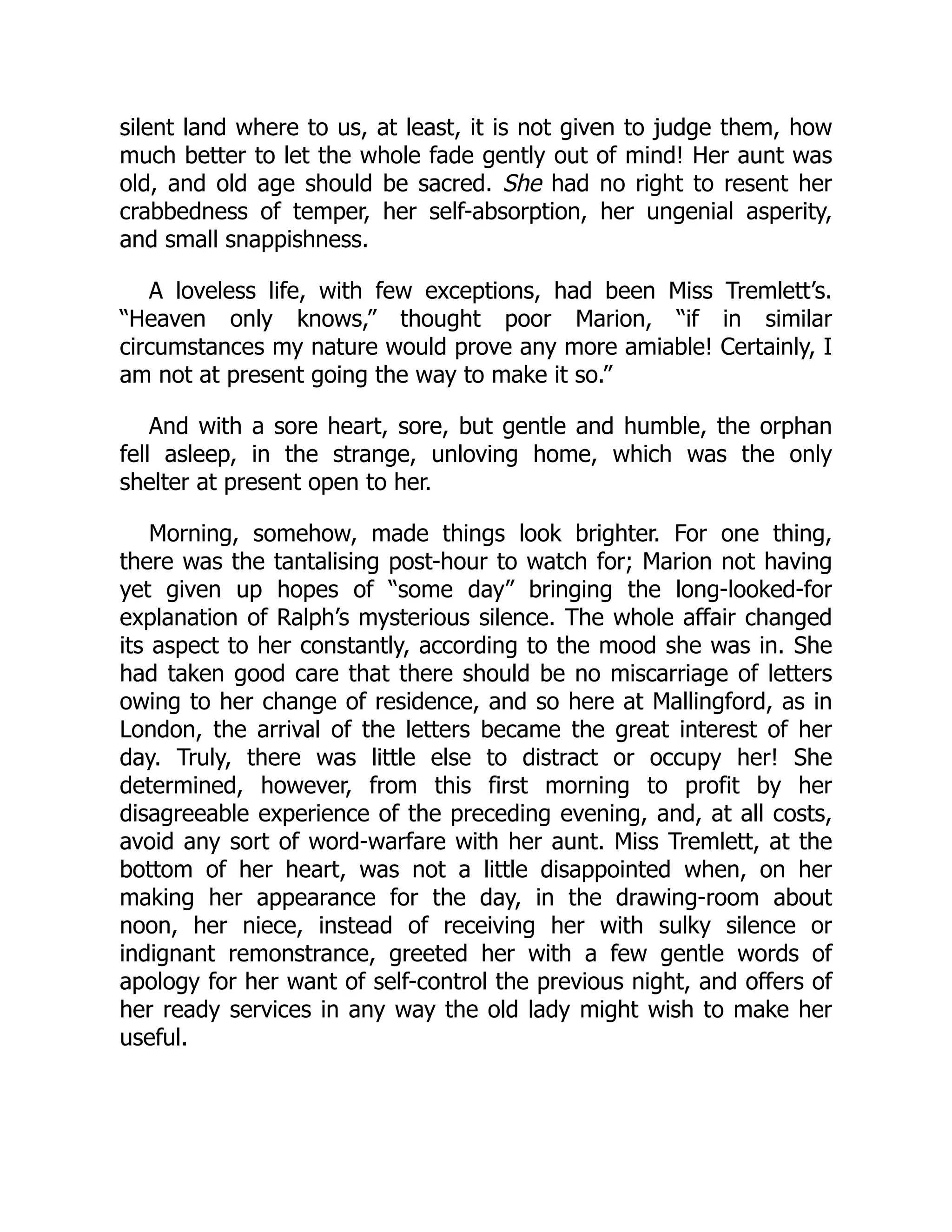 silent land where to us, at least, it is not given to judge them, how
much better to let the whole fade gently out of mind! Her aunt was
old, and old age should be sacred. She had no right to resent her
crabbedness of temper, her self-absorption, her ungenial asperity,
and small snappishness.
A loveless life, with few exceptions, had been Miss Tremlett’s.
“Heaven only knows,” thought poor Marion, “if in similar
circumstances my nature would prove any more amiable! Certainly, I
am not at present going the way to make it so.”
And with a sore heart, sore, but gentle and humble, the orphan
fell asleep, in the strange, unloving home, which was the only
shelter at present open to her.
Morning, somehow, made things look brighter. For one thing,
there was the tantalising post-hour to watch for; Marion not having
yet given up hopes of “some day” bringing the long-looked-for
explanation of Ralph’s mysterious silence. The whole affair changed
its aspect to her constantly, according to the mood she was in. She
had taken good care that there should be no miscarriage of letters
owing to her change of residence, and so here at Mallingford, as in
London, the arrival of the letters became the great interest of her
day. Truly, there was little else to distract or occupy her! She
determined, however, from this first morning to profit by her
disagreeable experience of the preceding evening, and, at all costs,
avoid any sort of word-warfare with her aunt. Miss Tremlett, at the
bottom of her heart, was not a little disappointed when, on her
making her appearance for the day, in the drawing-room about
noon, her niece, instead of receiving her with sulky silence or
indignant remonstrance, greeted her with a few gentle words of
apology for her want of self-control the previous night, and offers of
her ready services in any way the old lady might wish to make her
useful.
 