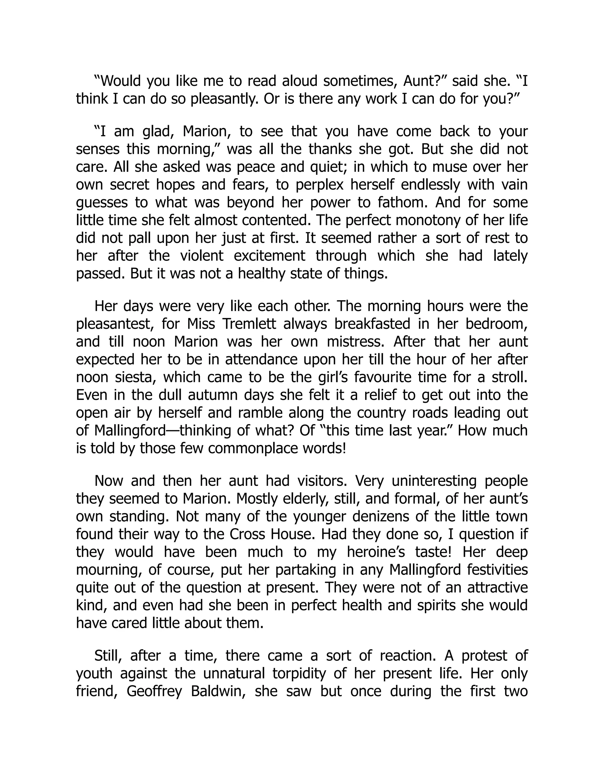 “Would you like me to read aloud sometimes, Aunt?” said she. “I
think I can do so pleasantly. Or is there any work I can do for you?”
“I am glad, Marion, to see that you have come back to your
senses this morning,” was all the thanks she got. But she did not
care. All she asked was peace and quiet; in which to muse over her
own secret hopes and fears, to perplex herself endlessly with vain
guesses to what was beyond her power to fathom. And for some
little time she felt almost contented. The perfect monotony of her life
did not pall upon her just at first. It seemed rather a sort of rest to
her after the violent excitement through which she had lately
passed. But it was not a healthy state of things.
Her days were very like each other. The morning hours were the
pleasantest, for Miss Tremlett always breakfasted in her bedroom,
and till noon Marion was her own mistress. After that her aunt
expected her to be in attendance upon her till the hour of her after
noon siesta, which came to be the girl’s favourite time for a stroll.
Even in the dull autumn days she felt it a relief to get out into the
open air by herself and ramble along the country roads leading out
of Mallingford—thinking of what? Of “this time last year.” How much
is told by those few commonplace words!
Now and then her aunt had visitors. Very uninteresting people
they seemed to Marion. Mostly elderly, still, and formal, of her aunt’s
own standing. Not many of the younger denizens of the little town
found their way to the Cross House. Had they done so, I question if
they would have been much to my heroine’s taste! Her deep
mourning, of course, put her partaking in any Mallingford festivities
quite out of the question at present. They were not of an attractive
kind, and even had she been in perfect health and spirits she would
have cared little about them.
Still, after a time, there came a sort of reaction. A protest of
youth against the unnatural torpidity of her present life. Her only
friend, Geoffrey Baldwin, she saw but once during the first two
 