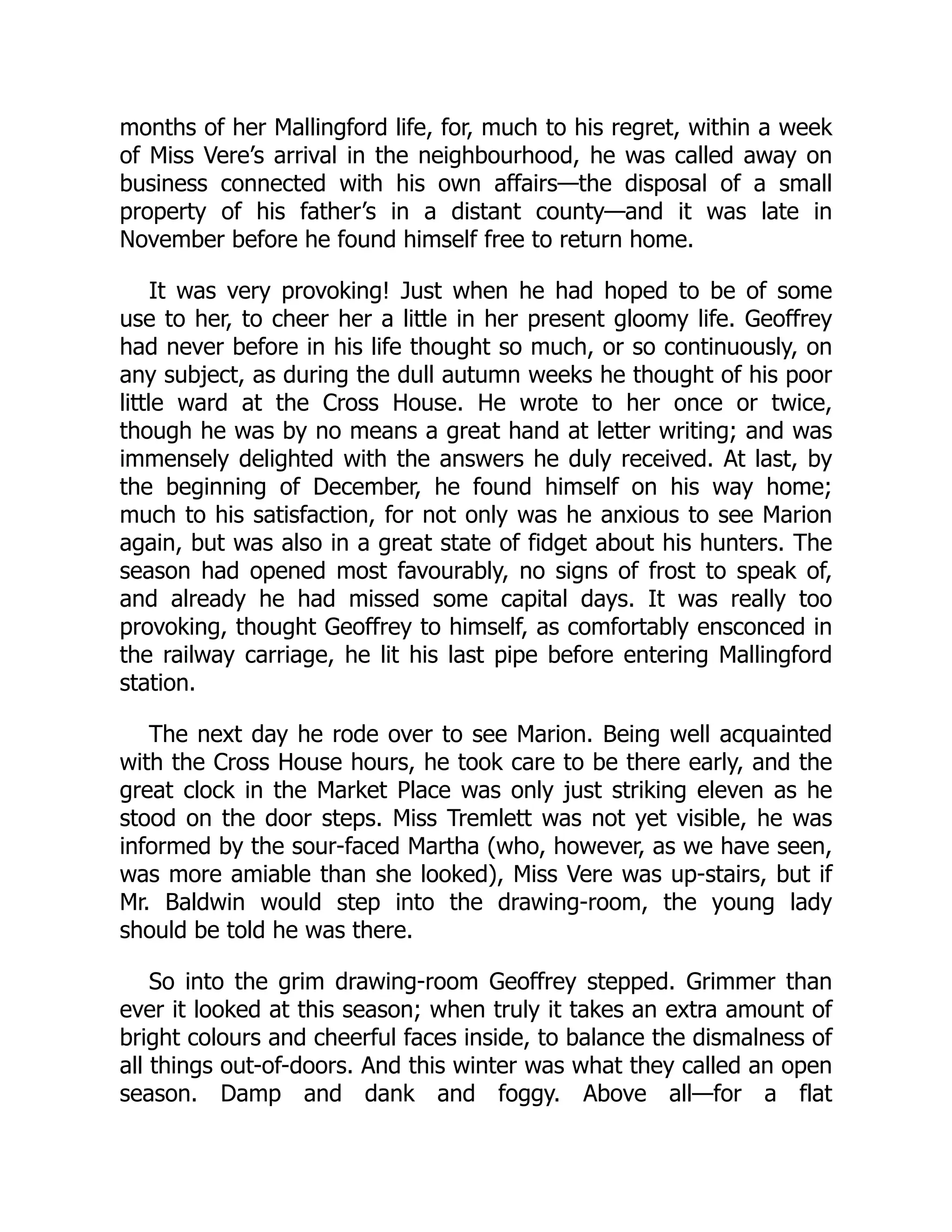 months of her Mallingford life, for, much to his regret, within a week
of Miss Vere’s arrival in the neighbourhood, he was called away on
business connected with his own affairs—the disposal of a small
property of his father’s in a distant county—and it was late in
November before he found himself free to return home.
It was very provoking! Just when he had hoped to be of some
use to her, to cheer her a little in her present gloomy life. Geoffrey
had never before in his life thought so much, or so continuously, on
any subject, as during the dull autumn weeks he thought of his poor
little ward at the Cross House. He wrote to her once or twice,
though he was by no means a great hand at letter writing; and was
immensely delighted with the answers he duly received. At last, by
the beginning of December, he found himself on his way home;
much to his satisfaction, for not only was he anxious to see Marion
again, but was also in a great state of fidget about his hunters. The
season had opened most favourably, no signs of frost to speak of,
and already he had missed some capital days. It was really too
provoking, thought Geoffrey to himself, as comfortably ensconced in
the railway carriage, he lit his last pipe before entering Mallingford
station.
The next day he rode over to see Marion. Being well acquainted
with the Cross House hours, he took care to be there early, and the
great clock in the Market Place was only just striking eleven as he
stood on the door steps. Miss Tremlett was not yet visible, he was
informed by the sour-faced Martha (who, however, as we have seen,
was more amiable than she looked), Miss Vere was up-stairs, but if
Mr. Baldwin would step into the drawing-room, the young lady
should be told he was there.
So into the grim drawing-room Geoffrey stepped. Grimmer than
ever it looked at this season; when truly it takes an extra amount of
bright colours and cheerful faces inside, to balance the dismalness of
all things out-of-doors. And this winter was what they called an open
season. Damp and dank and foggy. Above all—for a flat
 