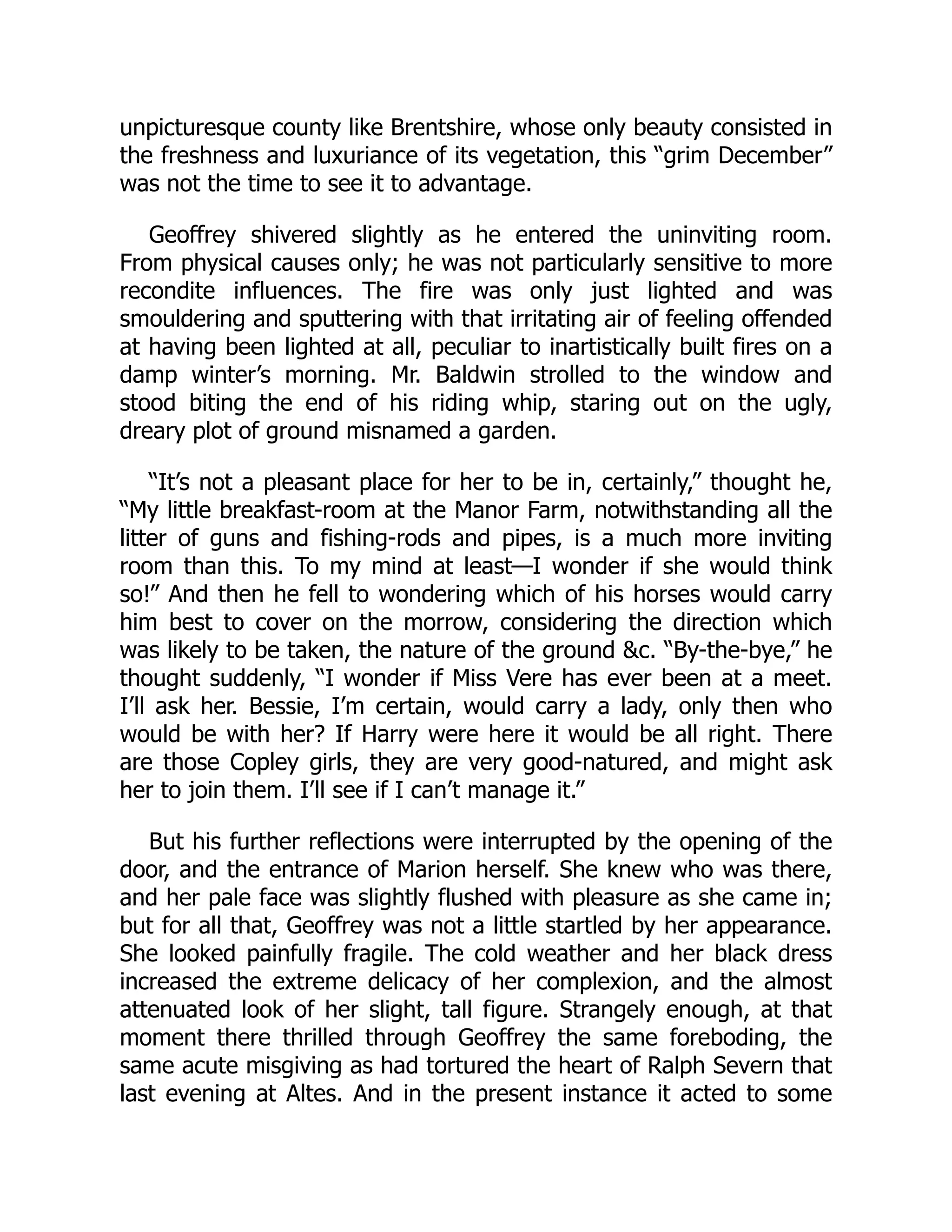 unpicturesque county like Brentshire, whose only beauty consisted in
the freshness and luxuriance of its vegetation, this “grim December”
was not the time to see it to advantage.
Geoffrey shivered slightly as he entered the uninviting room.
From physical causes only; he was not particularly sensitive to more
recondite influences. The fire was only just lighted and was
smouldering and sputtering with that irritating air of feeling offended
at having been lighted at all, peculiar to inartistically built fires on a
damp winter’s morning. Mr. Baldwin strolled to the window and
stood biting the end of his riding whip, staring out on the ugly,
dreary plot of ground misnamed a garden.
“It’s not a pleasant place for her to be in, certainly,” thought he,
“My little breakfast-room at the Manor Farm, notwithstanding all the
litter of guns and fishing-rods and pipes, is a much more inviting
room than this. To my mind at least—I wonder if she would think
so!” And then he fell to wondering which of his horses would carry
him best to cover on the morrow, considering the direction which
was likely to be taken, the nature of the ground &c. “By-the-bye,” he
thought suddenly, “I wonder if Miss Vere has ever been at a meet.
I’ll ask her. Bessie, I’m certain, would carry a lady, only then who
would be with her? If Harry were here it would be all right. There
are those Copley girls, they are very good-natured, and might ask
her to join them. I’ll see if I can’t manage it.”
But his further reflections were interrupted by the opening of the
door, and the entrance of Marion herself. She knew who was there,
and her pale face was slightly flushed with pleasure as she came in;
but for all that, Geoffrey was not a little startled by her appearance.
She looked painfully fragile. The cold weather and her black dress
increased the extreme delicacy of her complexion, and the almost
attenuated look of her slight, tall figure. Strangely enough, at that
moment there thrilled through Geoffrey the same foreboding, the
same acute misgiving as had tortured the heart of Ralph Severn that
last evening at Altes. And in the present instance it acted to some
 