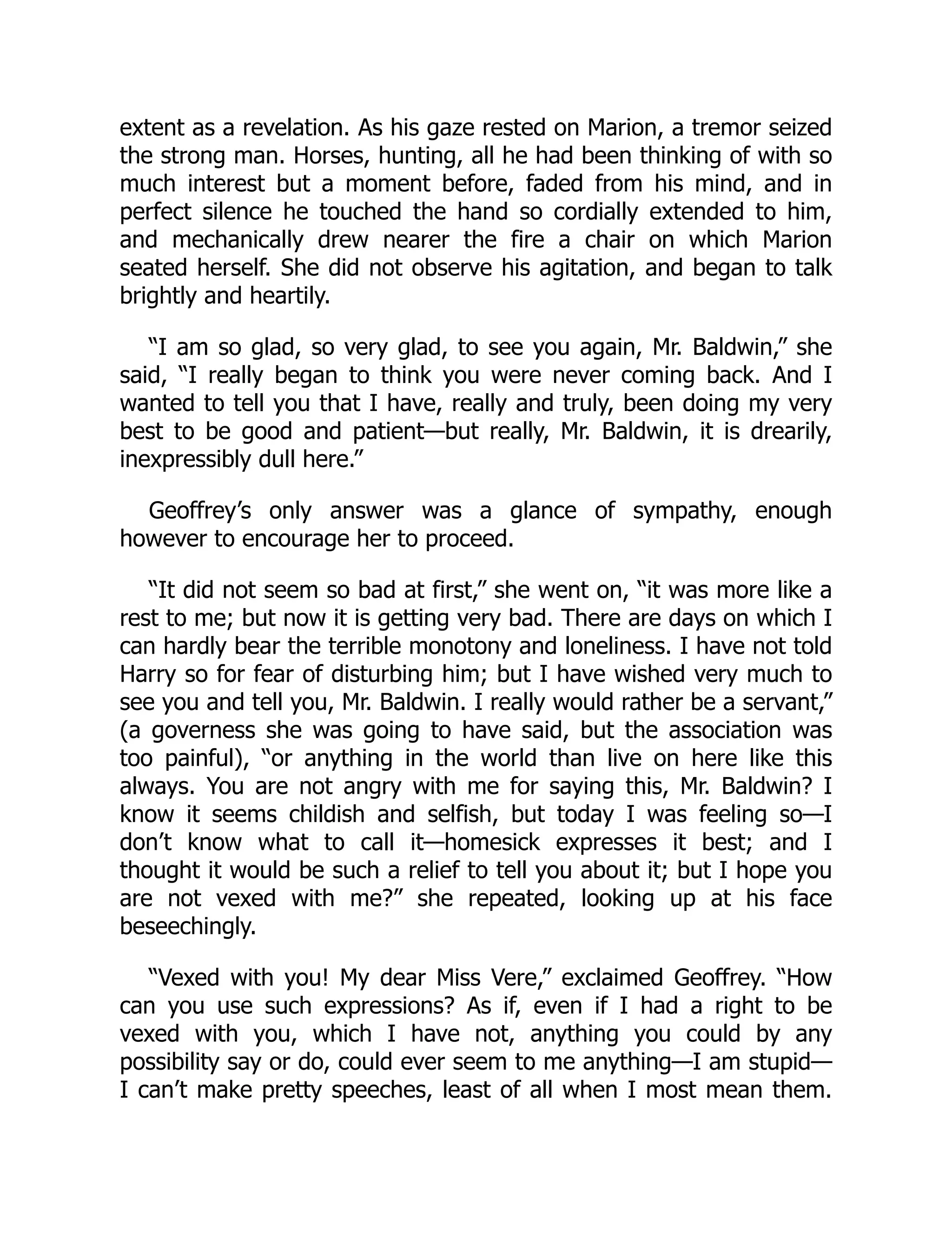extent as a revelation. As his gaze rested on Marion, a tremor seized
the strong man. Horses, hunting, all he had been thinking of with so
much interest but a moment before, faded from his mind, and in
perfect silence he touched the hand so cordially extended to him,
and mechanically drew nearer the fire a chair on which Marion
seated herself. She did not observe his agitation, and began to talk
brightly and heartily.
“I am so glad, so very glad, to see you again, Mr. Baldwin,” she
said, “I really began to think you were never coming back. And I
wanted to tell you that I have, really and truly, been doing my very
best to be good and patient—but really, Mr. Baldwin, it is drearily,
inexpressibly dull here.”
Geoffrey’s only answer was a glance of sympathy, enough
however to encourage her to proceed.
“It did not seem so bad at first,” she went on, “it was more like a
rest to me; but now it is getting very bad. There are days on which I
can hardly bear the terrible monotony and loneliness. I have not told
Harry so for fear of disturbing him; but I have wished very much to
see you and tell you, Mr. Baldwin. I really would rather be a servant,”
(a governess she was going to have said, but the association was
too painful), “or anything in the world than live on here like this
always. You are not angry with me for saying this, Mr. Baldwin? I
know it seems childish and selfish, but today I was feeling so—I
don’t know what to call it—homesick expresses it best; and I
thought it would be such a relief to tell you about it; but I hope you
are not vexed with me?” she repeated, looking up at his face
beseechingly.
“Vexed with you! My dear Miss Vere,” exclaimed Geoffrey. “How
can you use such expressions? As if, even if I had a right to be
vexed with you, which I have not, anything you could by any
possibility say or do, could ever seem to me anything—I am stupid—
I can’t make pretty speeches, least of all when I most mean them.
 