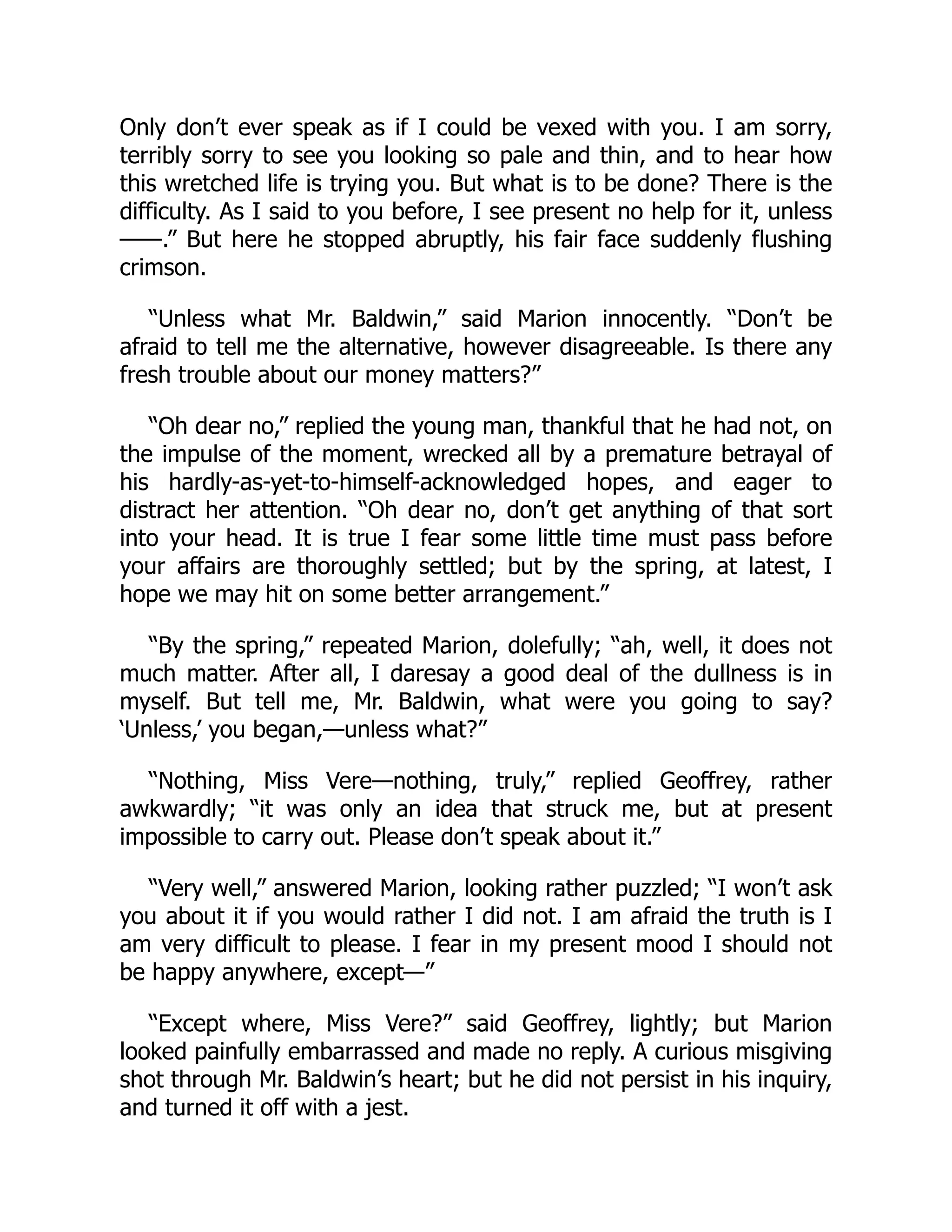 Only don’t ever speak as if I could be vexed with you. I am sorry,
terribly sorry to see you looking so pale and thin, and to hear how
this wretched life is trying you. But what is to be done? There is the
difficulty. As I said to you before, I see present no help for it, unless
——.” But here he stopped abruptly, his fair face suddenly flushing
crimson.
“Unless what Mr. Baldwin,” said Marion innocently. “Don’t be
afraid to tell me the alternative, however disagreeable. Is there any
fresh trouble about our money matters?”
“Oh dear no,” replied the young man, thankful that he had not, on
the impulse of the moment, wrecked all by a premature betrayal of
his hardly-as-yet-to-himself-acknowledged hopes, and eager to
distract her attention. “Oh dear no, don’t get anything of that sort
into your head. It is true I fear some little time must pass before
your affairs are thoroughly settled; but by the spring, at latest, I
hope we may hit on some better arrangement.”
“By the spring,” repeated Marion, dolefully; “ah, well, it does not
much matter. After all, I daresay a good deal of the dullness is in
myself. But tell me, Mr. Baldwin, what were you going to say?
‘Unless,’ you began,—unless what?”
“Nothing, Miss Vere—nothing, truly,” replied Geoffrey, rather
awkwardly; “it was only an idea that struck me, but at present
impossible to carry out. Please don’t speak about it.”
“Very well,” answered Marion, looking rather puzzled; “I won’t ask
you about it if you would rather I did not. I am afraid the truth is I
am very difficult to please. I fear in my present mood I should not
be happy anywhere, except—”
“Except where, Miss Vere?” said Geoffrey, lightly; but Marion
looked painfully embarrassed and made no reply. A curious misgiving
shot through Mr. Baldwin’s heart; but he did not persist in his inquiry,
and turned it off with a jest.
 