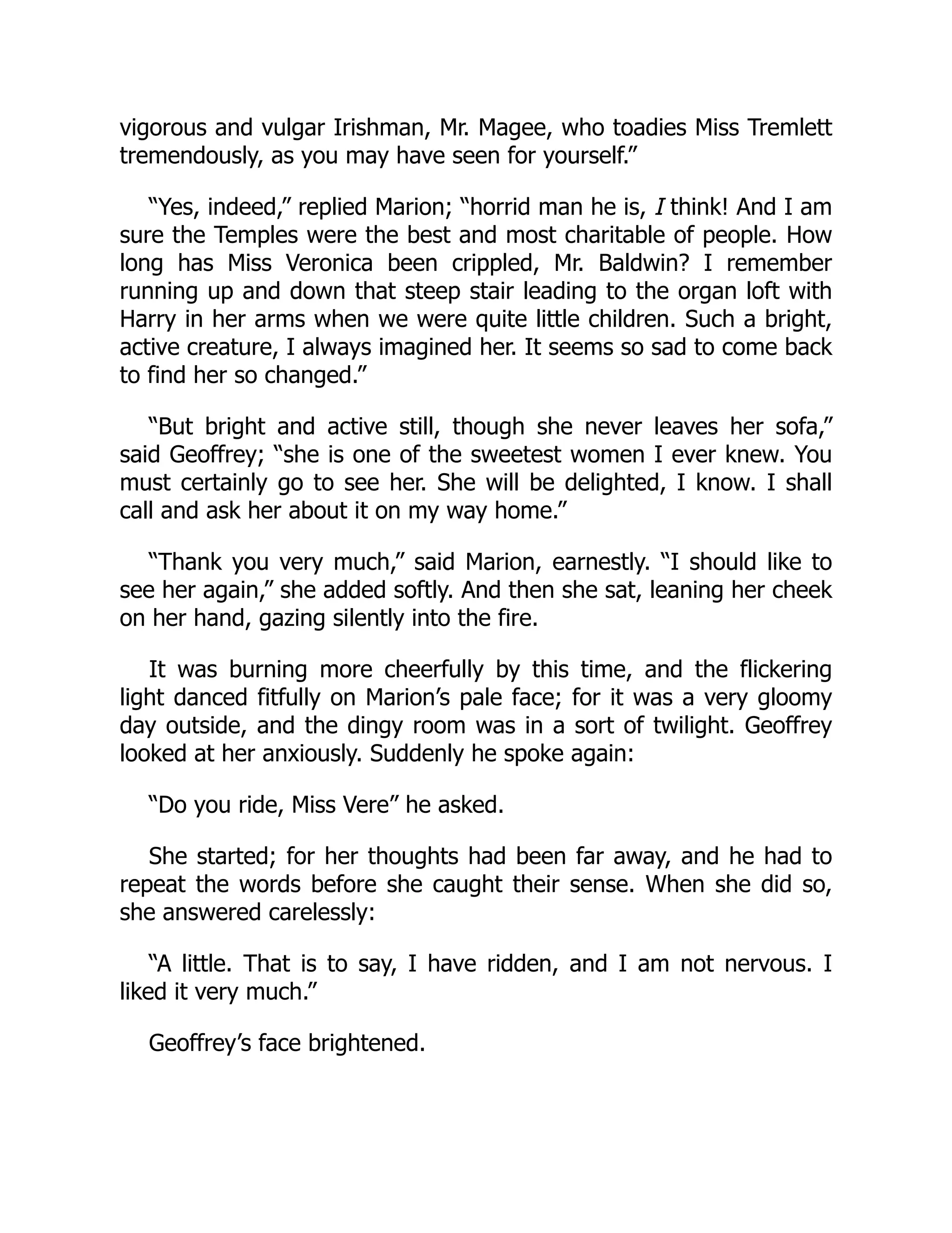 vigorous and vulgar Irishman, Mr. Magee, who toadies Miss Tremlett
tremendously, as you may have seen for yourself.”
“Yes, indeed,” replied Marion; “horrid man he is, I think! And I am
sure the Temples were the best and most charitable of people. How
long has Miss Veronica been crippled, Mr. Baldwin? I remember
running up and down that steep stair leading to the organ loft with
Harry in her arms when we were quite little children. Such a bright,
active creature, I always imagined her. It seems so sad to come back
to find her so changed.”
“But bright and active still, though she never leaves her sofa,”
said Geoffrey; “she is one of the sweetest women I ever knew. You
must certainly go to see her. She will be delighted, I know. I shall
call and ask her about it on my way home.”
“Thank you very much,” said Marion, earnestly. “I should like to
see her again,” she added softly. And then she sat, leaning her cheek
on her hand, gazing silently into the fire.
It was burning more cheerfully by this time, and the flickering
light danced fitfully on Marion’s pale face; for it was a very gloomy
day outside, and the dingy room was in a sort of twilight. Geoffrey
looked at her anxiously. Suddenly he spoke again:
“Do you ride, Miss Vere” he asked.
She started; for her thoughts had been far away, and he had to
repeat the words before she caught their sense. When she did so,
she answered carelessly:
“A little. That is to say, I have ridden, and I am not nervous. I
liked it very much.”
Geoffrey’s face brightened.
 