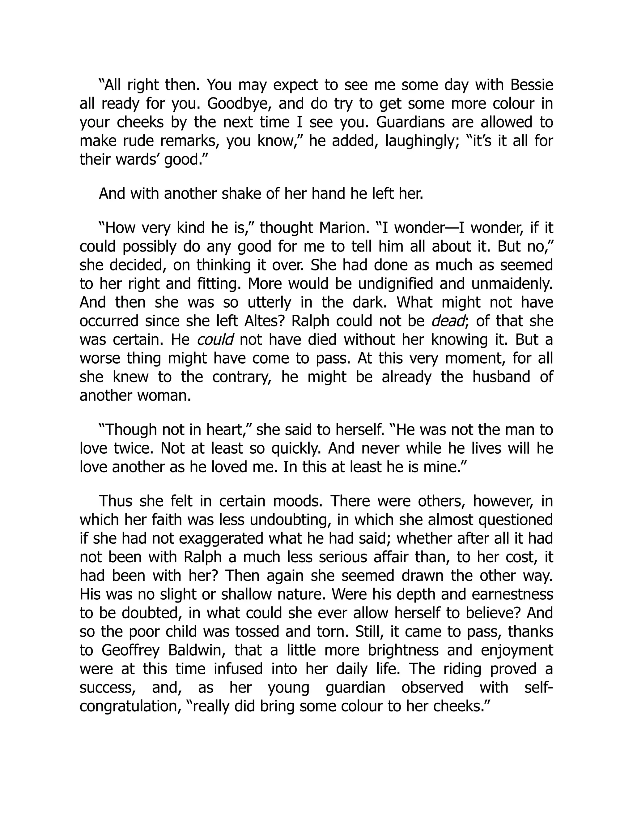 “All right then. You may expect to see me some day with Bessie
all ready for you. Goodbye, and do try to get some more colour in
your cheeks by the next time I see you. Guardians are allowed to
make rude remarks, you know,” he added, laughingly; “it’s it all for
their wards’ good.”
And with another shake of her hand he left her.
“How very kind he is,” thought Marion. “I wonder—I wonder, if it
could possibly do any good for me to tell him all about it. But no,”
she decided, on thinking it over. She had done as much as seemed
to her right and fitting. More would be undignified and unmaidenly.
And then she was so utterly in the dark. What might not have
occurred since she left Altes? Ralph could not be dead; of that she
was certain. He could not have died without her knowing it. But a
worse thing might have come to pass. At this very moment, for all
she knew to the contrary, he might be already the husband of
another woman.
“Though not in heart,” she said to herself. “He was not the man to
love twice. Not at least so quickly. And never while he lives will he
love another as he loved me. In this at least he is mine.”
Thus she felt in certain moods. There were others, however, in
which her faith was less undoubting, in which she almost questioned
if she had not exaggerated what he had said; whether after all it had
not been with Ralph a much less serious affair than, to her cost, it
had been with her? Then again she seemed drawn the other way.
His was no slight or shallow nature. Were his depth and earnestness
to be doubted, in what could she ever allow herself to believe? And
so the poor child was tossed and torn. Still, it came to pass, thanks
to Geoffrey Baldwin, that a little more brightness and enjoyment
were at this time infused into her daily life. The riding proved a
success, and, as her young guardian observed with self-
congratulation, “really did bring some colour to her cheeks.”
 