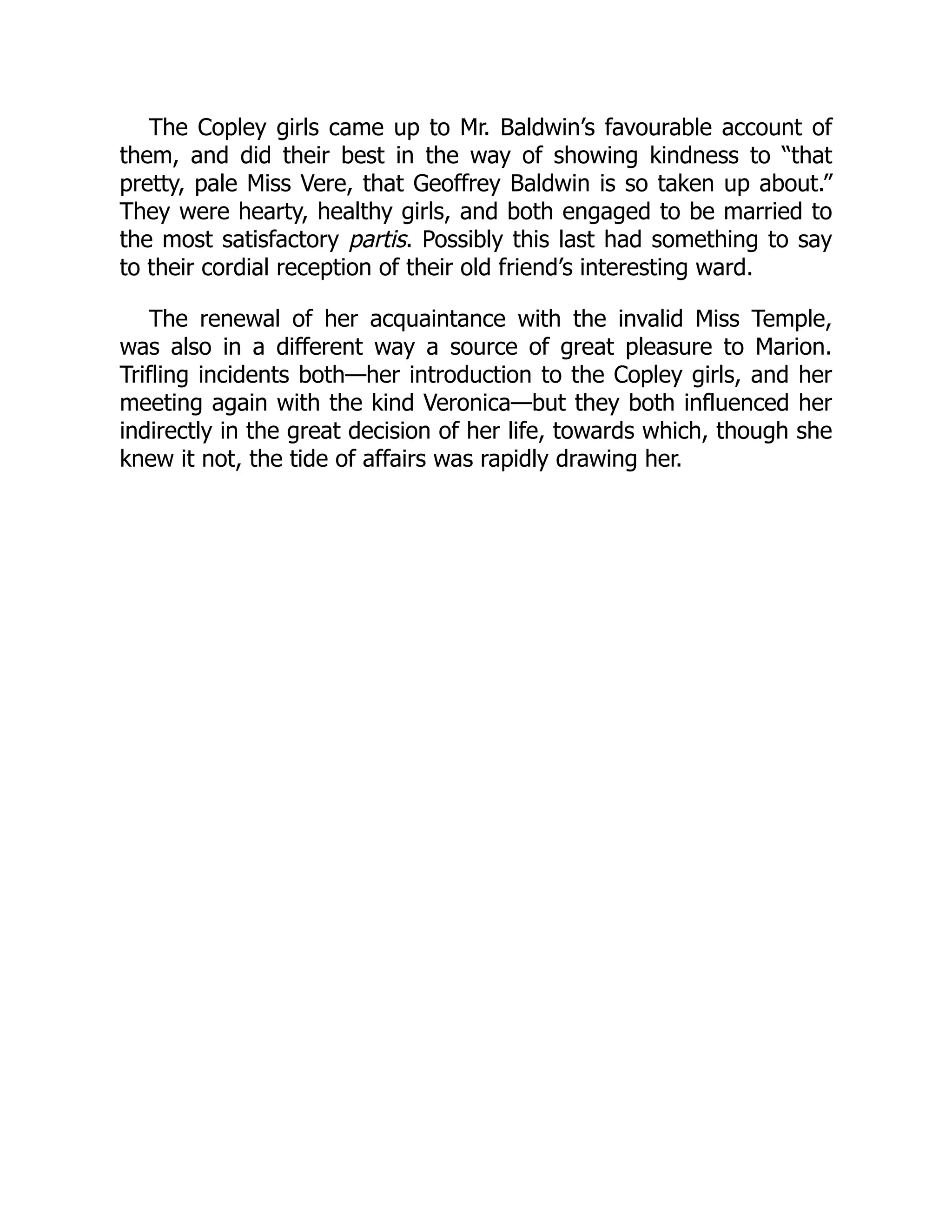 The Copley girls came up to Mr. Baldwin’s favourable account of
them, and did their best in the way of showing kindness to “that
pretty, pale Miss Vere, that Geoffrey Baldwin is so taken up about.”
They were hearty, healthy girls, and both engaged to be married to
the most satisfactory partis. Possibly this last had something to say
to their cordial reception of their old friend’s interesting ward.
The renewal of her acquaintance with the invalid Miss Temple,
was also in a different way a source of great pleasure to Marion.
Trifling incidents both—her introduction to the Copley girls, and her
meeting again with the kind Veronica—but they both influenced her
indirectly in the great decision of her life, towards which, though she
knew it not, the tide of affairs was rapidly drawing her.
 