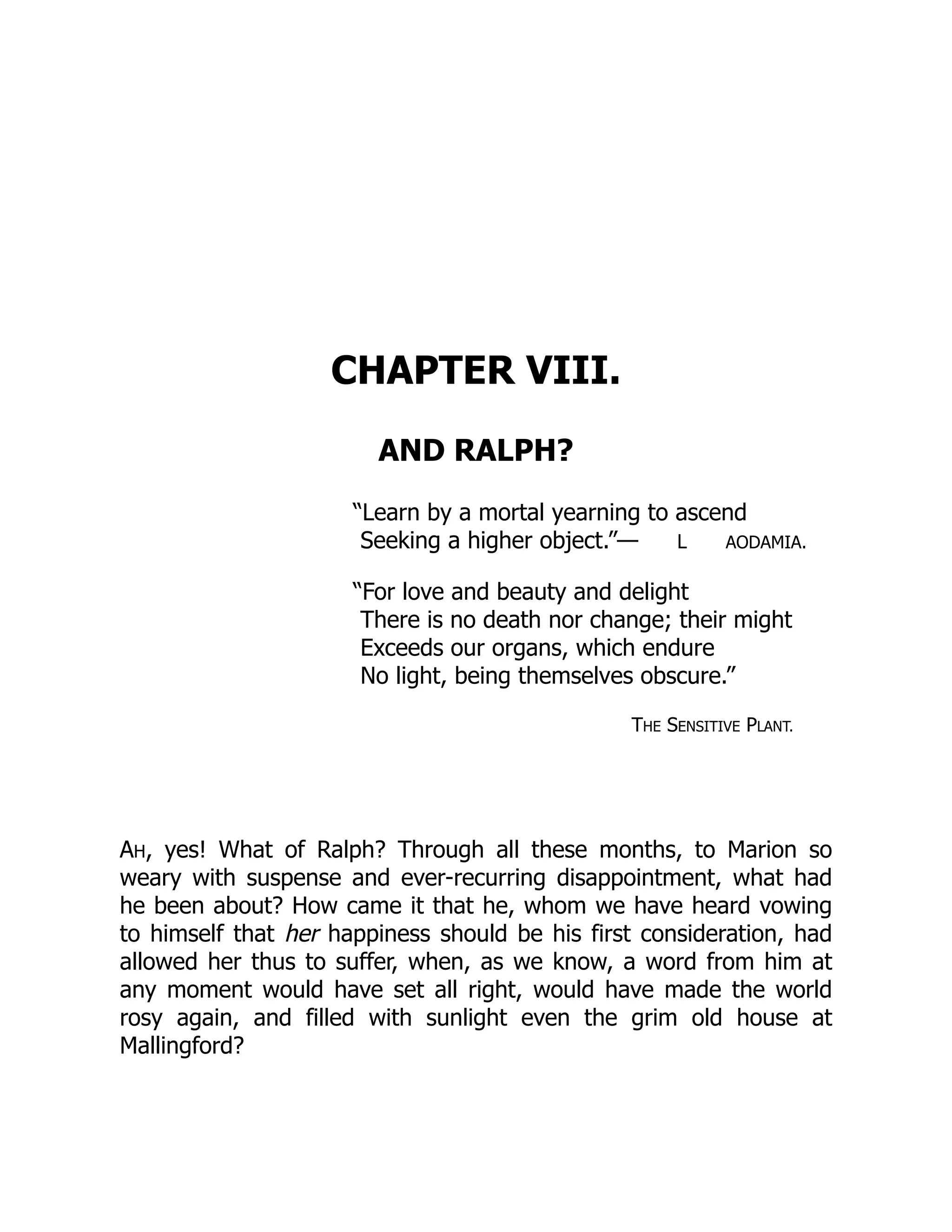 CHAPTER VIII.
AND RALPH?
“Learn by a mortal yearning to ascend
Seeking a higher object.”— L AODAMIA.
“For love and beauty and delight
There is no death nor change; their might
Exceeds our organs, which endure
No light, being themselves obscure.”
THE SENSITIVE PLANT.
AH, yes! What of Ralph? Through all these months, to Marion so
weary with suspense and ever-recurring disappointment, what had
he been about? How came it that he, whom we have heard vowing
to himself that her happiness should be his first consideration, had
allowed her thus to suffer, when, as we know, a word from him at
any moment would have set all right, would have made the world
rosy again, and filled with sunlight even the grim old house at
Mallingford?
 