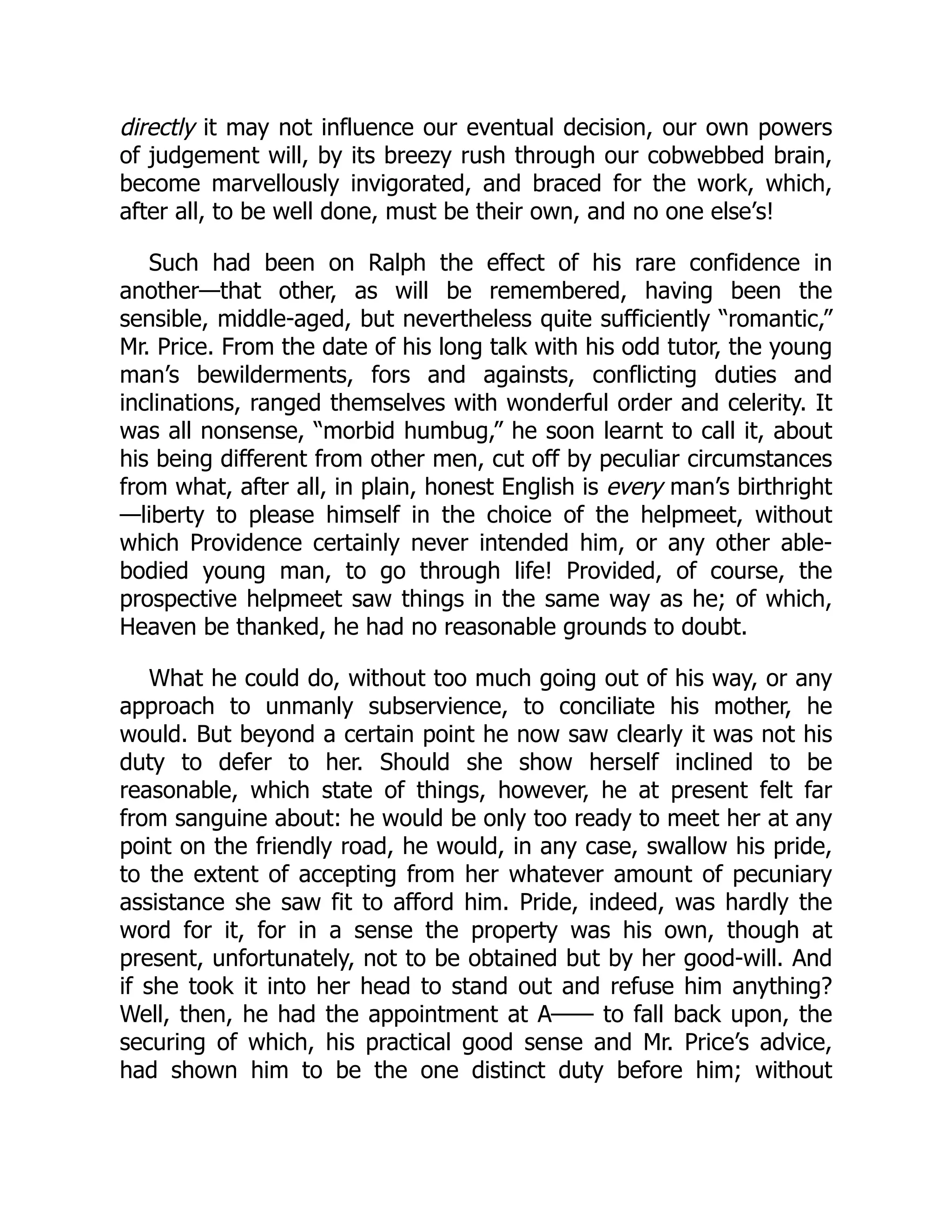 directly it may not influence our eventual decision, our own powers
of judgement will, by its breezy rush through our cobwebbed brain,
become marvellously invigorated, and braced for the work, which,
after all, to be well done, must be their own, and no one else’s!
Such had been on Ralph the effect of his rare confidence in
another—that other, as will be remembered, having been the
sensible, middle-aged, but nevertheless quite sufficiently “romantic,”
Mr. Price. From the date of his long talk with his odd tutor, the young
man’s bewilderments, fors and againsts, conflicting duties and
inclinations, ranged themselves with wonderful order and celerity. It
was all nonsense, “morbid humbug,” he soon learnt to call it, about
his being different from other men, cut off by peculiar circumstances
from what, after all, in plain, honest English is every man’s birthright
—liberty to please himself in the choice of the helpmeet, without
which Providence certainly never intended him, or any other able-
bodied young man, to go through life! Provided, of course, the
prospective helpmeet saw things in the same way as he; of which,
Heaven be thanked, he had no reasonable grounds to doubt.
What he could do, without too much going out of his way, or any
approach to unmanly subservience, to conciliate his mother, he
would. But beyond a certain point he now saw clearly it was not his
duty to defer to her. Should she show herself inclined to be
reasonable, which state of things, however, he at present felt far
from sanguine about: he would be only too ready to meet her at any
point on the friendly road, he would, in any case, swallow his pride,
to the extent of accepting from her whatever amount of pecuniary
assistance she saw fit to afford him. Pride, indeed, was hardly the
word for it, for in a sense the property was his own, though at
present, unfortunately, not to be obtained but by her good-will. And
if she took it into her head to stand out and refuse him anything?
Well, then, he had the appointment at A—— to fall back upon, the
securing of which, his practical good sense and Mr. Price’s advice,
had shown him to be the one distinct duty before him; without
 