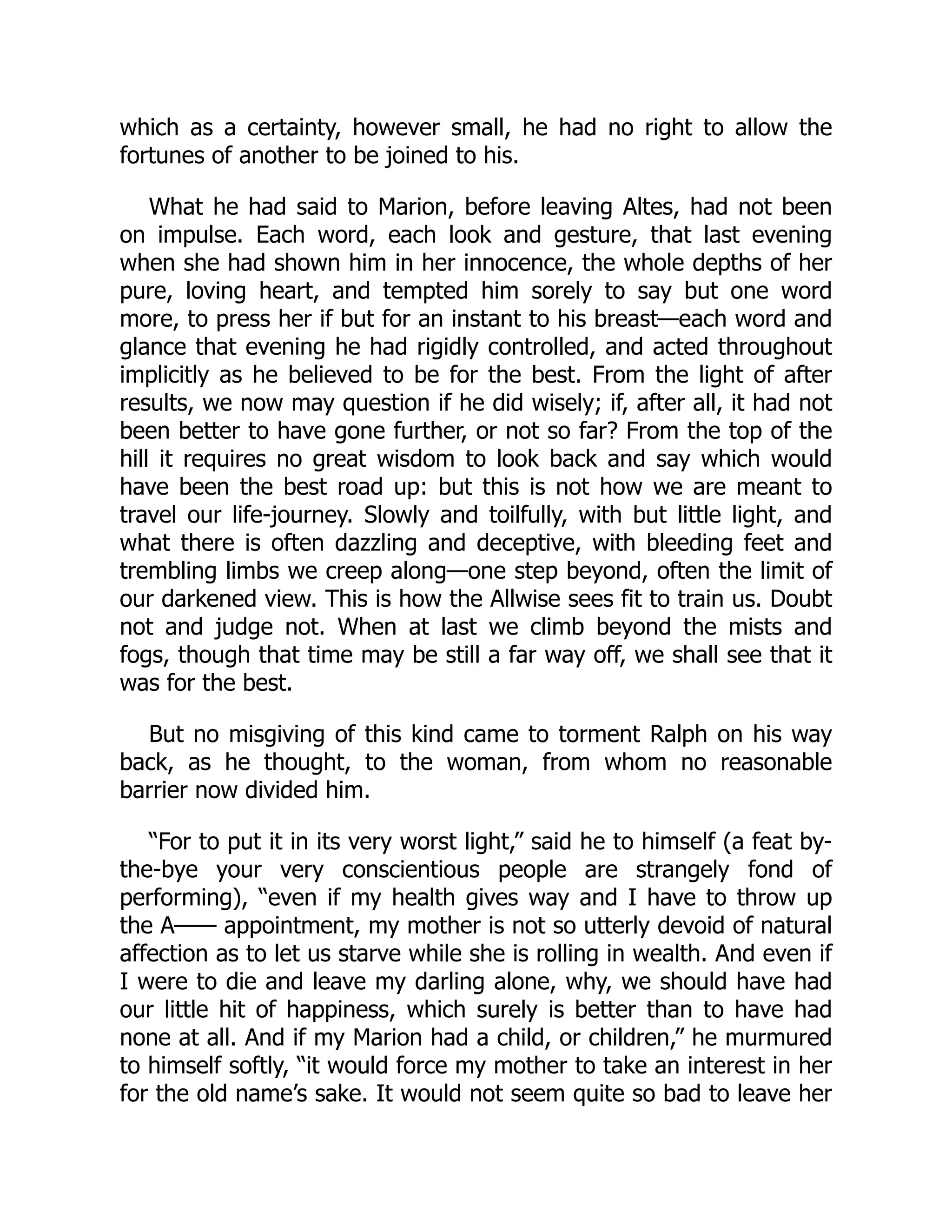which as a certainty, however small, he had no right to allow the
fortunes of another to be joined to his.
What he had said to Marion, before leaving Altes, had not been
on impulse. Each word, each look and gesture, that last evening
when she had shown him in her innocence, the whole depths of her
pure, loving heart, and tempted him sorely to say but one word
more, to press her if but for an instant to his breast—each word and
glance that evening he had rigidly controlled, and acted throughout
implicitly as he believed to be for the best. From the light of after
results, we now may question if he did wisely; if, after all, it had not
been better to have gone further, or not so far? From the top of the
hill it requires no great wisdom to look back and say which would
have been the best road up: but this is not how we are meant to
travel our life-journey. Slowly and toilfully, with but little light, and
what there is often dazzling and deceptive, with bleeding feet and
trembling limbs we creep along—one step beyond, often the limit of
our darkened view. This is how the Allwise sees fit to train us. Doubt
not and judge not. When at last we climb beyond the mists and
fogs, though that time may be still a far way off, we shall see that it
was for the best.
But no misgiving of this kind came to torment Ralph on his way
back, as he thought, to the woman, from whom no reasonable
barrier now divided him.
“For to put it in its very worst light,” said he to himself (a feat by-
the-bye your very conscientious people are strangely fond of
performing), “even if my health gives way and I have to throw up
the A—— appointment, my mother is not so utterly devoid of natural
affection as to let us starve while she is rolling in wealth. And even if
I were to die and leave my darling alone, why, we should have had
our little hit of happiness, which surely is better than to have had
none at all. And if my Marion had a child, or children,” he murmured
to himself softly, “it would force my mother to take an interest in her
for the old name’s sake. It would not seem quite so bad to leave her
 