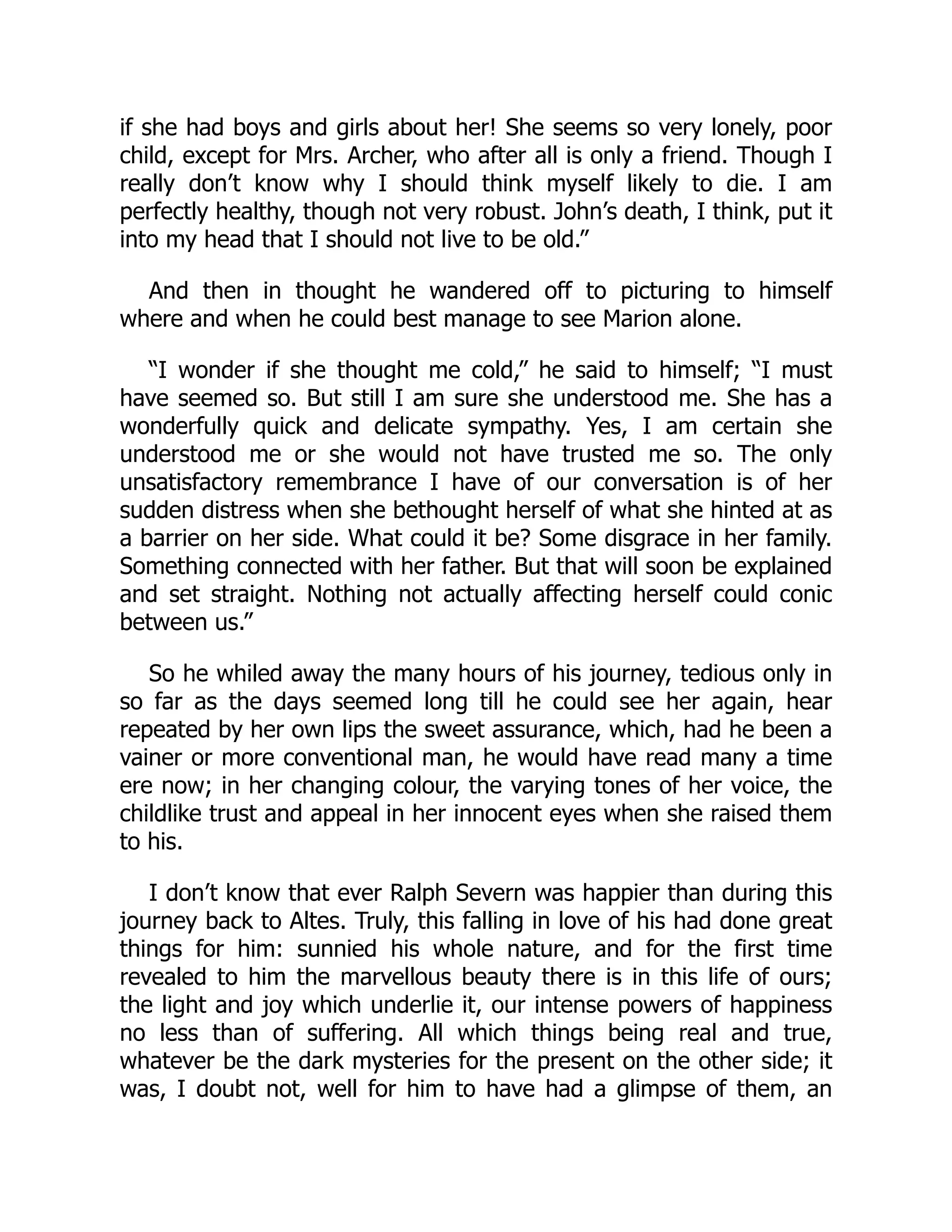 if she had boys and girls about her! She seems so very lonely, poor
child, except for Mrs. Archer, who after all is only a friend. Though I
really don’t know why I should think myself likely to die. I am
perfectly healthy, though not very robust. John’s death, I think, put it
into my head that I should not live to be old.”
And then in thought he wandered off to picturing to himself
where and when he could best manage to see Marion alone.
“I wonder if she thought me cold,” he said to himself; “I must
have seemed so. But still I am sure she understood me. She has a
wonderfully quick and delicate sympathy. Yes, I am certain she
understood me or she would not have trusted me so. The only
unsatisfactory remembrance I have of our conversation is of her
sudden distress when she bethought herself of what she hinted at as
a barrier on her side. What could it be? Some disgrace in her family.
Something connected with her father. But that will soon be explained
and set straight. Nothing not actually affecting herself could conic
between us.”
So he whiled away the many hours of his journey, tedious only in
so far as the days seemed long till he could see her again, hear
repeated by her own lips the sweet assurance, which, had he been a
vainer or more conventional man, he would have read many a time
ere now; in her changing colour, the varying tones of her voice, the
childlike trust and appeal in her innocent eyes when she raised them
to his.
I don’t know that ever Ralph Severn was happier than during this
journey back to Altes. Truly, this falling in love of his had done great
things for him: sunnied his whole nature, and for the first time
revealed to him the marvellous beauty there is in this life of ours;
the light and joy which underlie it, our intense powers of happiness
no less than of suffering. All which things being real and true,
whatever be the dark mysteries for the present on the other side; it
was, I doubt not, well for him to have had a glimpse of them, an
 