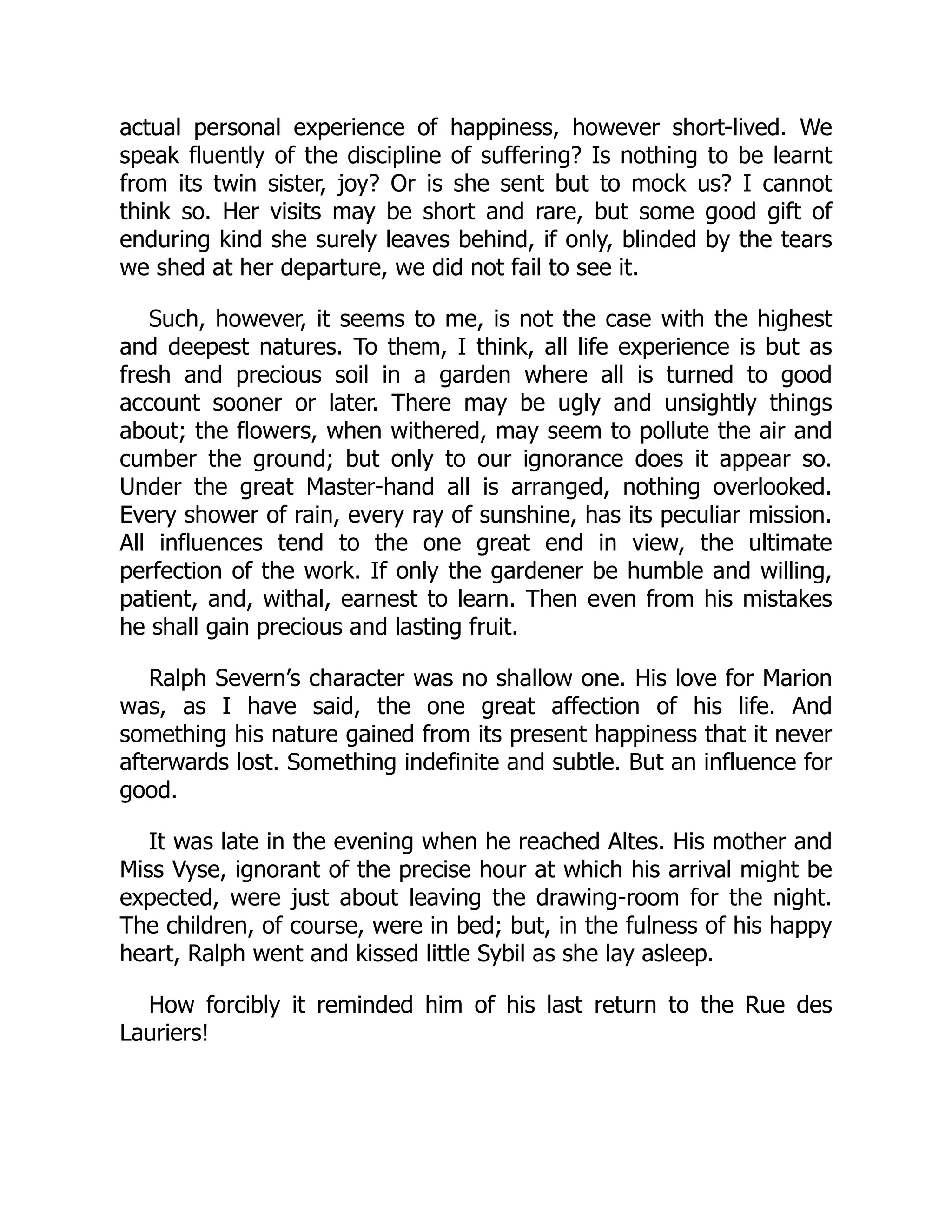 actual personal experience of happiness, however short-lived. We
speak fluently of the discipline of suffering? Is nothing to be learnt
from its twin sister, joy? Or is she sent but to mock us? I cannot
think so. Her visits may be short and rare, but some good gift of
enduring kind she surely leaves behind, if only, blinded by the tears
we shed at her departure, we did not fail to see it.
Such, however, it seems to me, is not the case with the highest
and deepest natures. To them, I think, all life experience is but as
fresh and precious soil in a garden where all is turned to good
account sooner or later. There may be ugly and unsightly things
about; the flowers, when withered, may seem to pollute the air and
cumber the ground; but only to our ignorance does it appear so.
Under the great Master-hand all is arranged, nothing overlooked.
Every shower of rain, every ray of sunshine, has its peculiar mission.
All influences tend to the one great end in view, the ultimate
perfection of the work. If only the gardener be humble and willing,
patient, and, withal, earnest to learn. Then even from his mistakes
he shall gain precious and lasting fruit.
Ralph Severn’s character was no shallow one. His love for Marion
was, as I have said, the one great affection of his life. And
something his nature gained from its present happiness that it never
afterwards lost. Something indefinite and subtle. But an influence for
good.
It was late in the evening when he reached Altes. His mother and
Miss Vyse, ignorant of the precise hour at which his arrival might be
expected, were just about leaving the drawing-room for the night.
The children, of course, were in bed; but, in the fulness of his happy
heart, Ralph went and kissed little Sybil as she lay asleep.
How forcibly it reminded him of his last return to the Rue des
Lauriers!
 