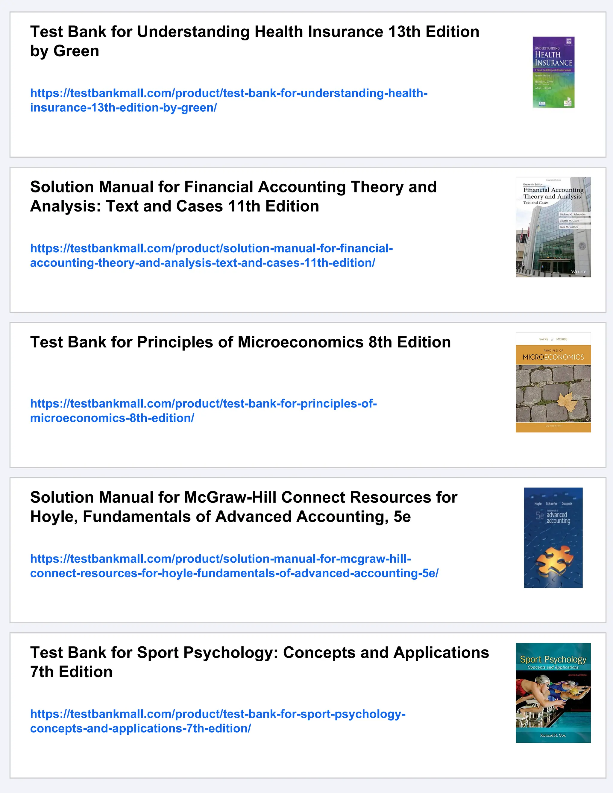 Test Bank for Understanding Health Insurance 13th Edition
by Green
https://testbankmall.com/product/test-bank-for-understanding-health-
insurance-13th-edition-by-green/
Solution Manual for Financial Accounting Theory and
Analysis: Text and Cases 11th Edition
https://testbankmall.com/product/solution-manual-for-financial-
accounting-theory-and-analysis-text-and-cases-11th-edition/
Test Bank for Principles of Microeconomics 8th Edition
https://testbankmall.com/product/test-bank-for-principles-of-
microeconomics-8th-edition/
Solution Manual for McGraw-Hill Connect Resources for
Hoyle, Fundamentals of Advanced Accounting, 5e
https://testbankmall.com/product/solution-manual-for-mcgraw-hill-
connect-resources-for-hoyle-fundamentals-of-advanced-accounting-5e/
Test Bank for Sport Psychology: Concepts and Applications
7th Edition
https://testbankmall.com/product/test-bank-for-sport-psychology-
concepts-and-applications-7th-edition/
 