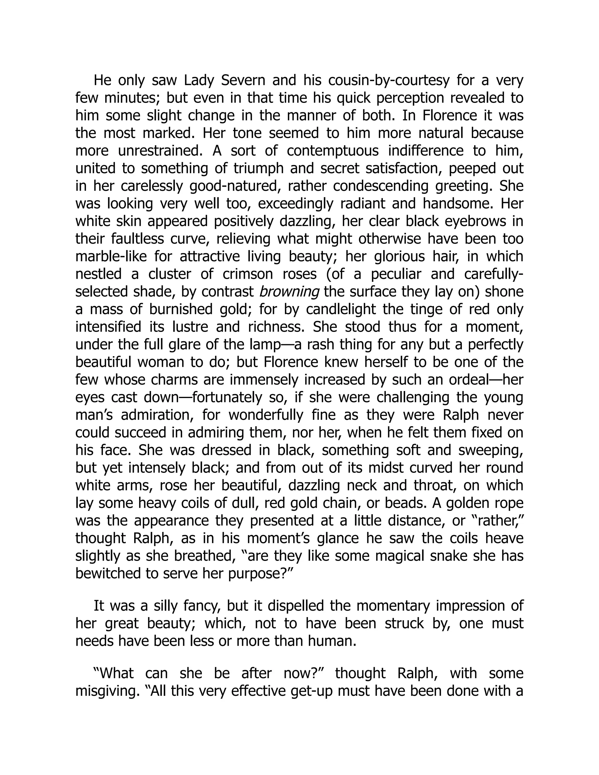 He only saw Lady Severn and his cousin-by-courtesy for a very
few minutes; but even in that time his quick perception revealed to
him some slight change in the manner of both. In Florence it was
the most marked. Her tone seemed to him more natural because
more unrestrained. A sort of contemptuous indifference to him,
united to something of triumph and secret satisfaction, peeped out
in her carelessly good-natured, rather condescending greeting. She
was looking very well too, exceedingly radiant and handsome. Her
white skin appeared positively dazzling, her clear black eyebrows in
their faultless curve, relieving what might otherwise have been too
marble-like for attractive living beauty; her glorious hair, in which
nestled a cluster of crimson roses (of a peculiar and carefully-
selected shade, by contrast browning the surface they lay on) shone
a mass of burnished gold; for by candlelight the tinge of red only
intensified its lustre and richness. She stood thus for a moment,
under the full glare of the lamp—a rash thing for any but a perfectly
beautiful woman to do; but Florence knew herself to be one of the
few whose charms are immensely increased by such an ordeal—her
eyes cast down—fortunately so, if she were challenging the young
man’s admiration, for wonderfully fine as they were Ralph never
could succeed in admiring them, nor her, when he felt them fixed on
his face. She was dressed in black, something soft and sweeping,
but yet intensely black; and from out of its midst curved her round
white arms, rose her beautiful, dazzling neck and throat, on which
lay some heavy coils of dull, red gold chain, or beads. A golden rope
was the appearance they presented at a little distance, or “rather,”
thought Ralph, as in his moment’s glance he saw the coils heave
slightly as she breathed, “are they like some magical snake she has
bewitched to serve her purpose?”
It was a silly fancy, but it dispelled the momentary impression of
her great beauty; which, not to have been struck by, one must
needs have been less or more than human.
“What can she be after now?” thought Ralph, with some
misgiving. “All this very effective get-up must have been done with a
 