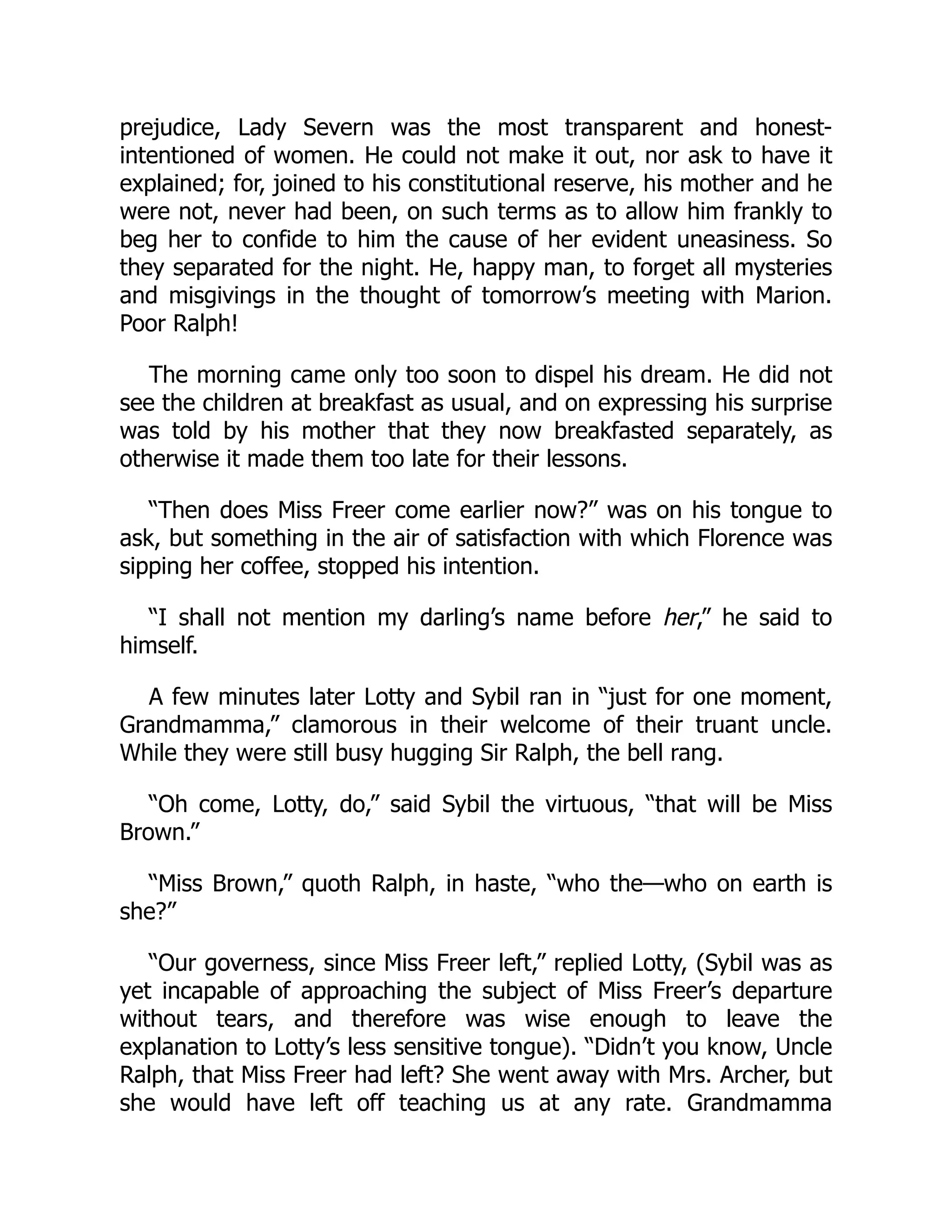 prejudice, Lady Severn was the most transparent and honest-
intentioned of women. He could not make it out, nor ask to have it
explained; for, joined to his constitutional reserve, his mother and he
were not, never had been, on such terms as to allow him frankly to
beg her to confide to him the cause of her evident uneasiness. So
they separated for the night. He, happy man, to forget all mysteries
and misgivings in the thought of tomorrow’s meeting with Marion.
Poor Ralph!
The morning came only too soon to dispel his dream. He did not
see the children at breakfast as usual, and on expressing his surprise
was told by his mother that they now breakfasted separately, as
otherwise it made them too late for their lessons.
“Then does Miss Freer come earlier now?” was on his tongue to
ask, but something in the air of satisfaction with which Florence was
sipping her coffee, stopped his intention.
“I shall not mention my darling’s name before her,” he said to
himself.
A few minutes later Lotty and Sybil ran in “just for one moment,
Grandmamma,” clamorous in their welcome of their truant uncle.
While they were still busy hugging Sir Ralph, the bell rang.
“Oh come, Lotty, do,” said Sybil the virtuous, “that will be Miss
Brown.”
“Miss Brown,” quoth Ralph, in haste, “who the—who on earth is
she?”
“Our governess, since Miss Freer left,” replied Lotty, (Sybil was as
yet incapable of approaching the subject of Miss Freer’s departure
without tears, and therefore was wise enough to leave the
explanation to Lotty’s less sensitive tongue). “Didn’t you know, Uncle
Ralph, that Miss Freer had left? She went away with Mrs. Archer, but
she would have left off teaching us at any rate. Grandmamma
 