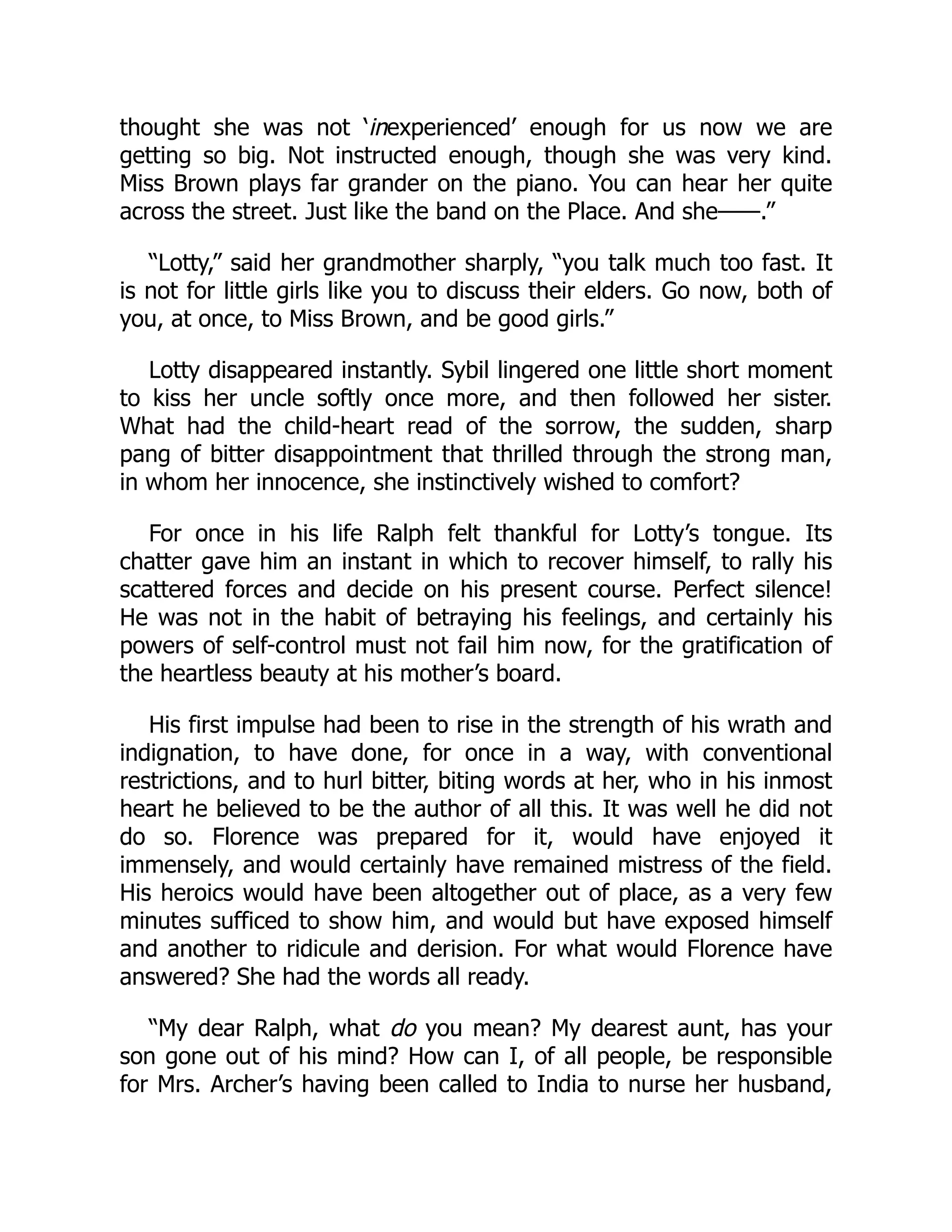 thought she was not ‘inexperienced’ enough for us now we are
getting so big. Not instructed enough, though she was very kind.
Miss Brown plays far grander on the piano. You can hear her quite
across the street. Just like the band on the Place. And she——.”
“Lotty,” said her grandmother sharply, “you talk much too fast. It
is not for little girls like you to discuss their elders. Go now, both of
you, at once, to Miss Brown, and be good girls.”
Lotty disappeared instantly. Sybil lingered one little short moment
to kiss her uncle softly once more, and then followed her sister.
What had the child-heart read of the sorrow, the sudden, sharp
pang of bitter disappointment that thrilled through the strong man,
in whom her innocence, she instinctively wished to comfort?
For once in his life Ralph felt thankful for Lotty’s tongue. Its
chatter gave him an instant in which to recover himself, to rally his
scattered forces and decide on his present course. Perfect silence!
He was not in the habit of betraying his feelings, and certainly his
powers of self-control must not fail him now, for the gratification of
the heartless beauty at his mother’s board.
His first impulse had been to rise in the strength of his wrath and
indignation, to have done, for once in a way, with conventional
restrictions, and to hurl bitter, biting words at her, who in his inmost
heart he believed to be the author of all this. It was well he did not
do so. Florence was prepared for it, would have enjoyed it
immensely, and would certainly have remained mistress of the field.
His heroics would have been altogether out of place, as a very few
minutes sufficed to show him, and would but have exposed himself
and another to ridicule and derision. For what would Florence have
answered? She had the words all ready.
“My dear Ralph, what do you mean? My dearest aunt, has your
son gone out of his mind? How can I, of all people, be responsible
for Mrs. Archer’s having been called to India to nurse her husband,
 
