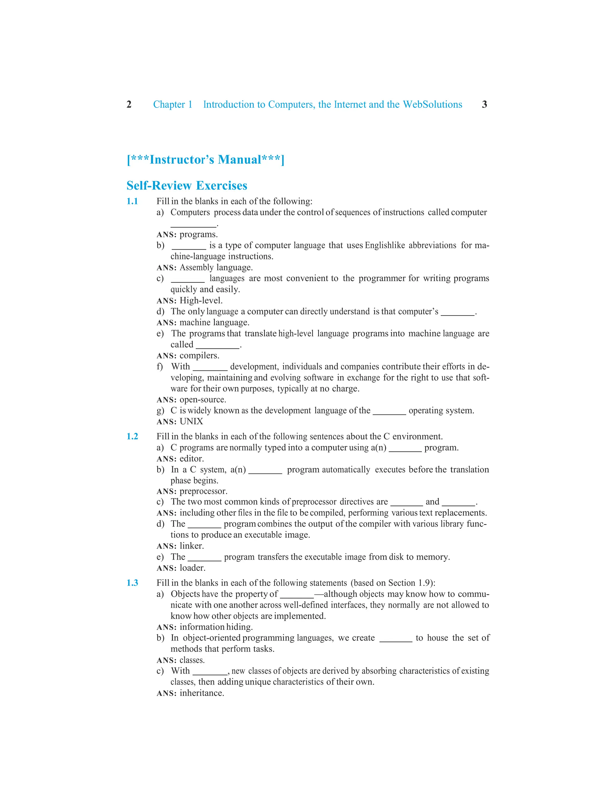 2 Chapter 1 Introduction to Computers, the Internet and the WebSolutions 3
[***Instructor’s Manual***]
Self-Review Exercises
1.1 Fill in the blanks in each of the following:
a) Computers process data under the control of sequences of instructions called computer
.
ANS: programs.
b) is a type of computer language that uses Englishlike abbreviations for ma-
chine-language instructions.
ANS: Assembly language.
c) languages are most convenient to the programmer for writing programs
quickly and easily.
ANS: High-level.
d) The onlylanguage a computer can directly understand is that computer’s .
ANS: machine language.
e) The programs that translate high-level language programs into machine language are
called .
ANS: compilers.
f) With development, individuals and companies contribute their efforts in de-
veloping, maintaining and evolving software in exchange for the right to use that soft-
ware for their own purposes, typically at no charge.
ANS: open-source.
g) C is widely known as the development language of the operating system.
ANS: UNIX
1.2 Fill in the blanks in each of the following sentences about the C environment.
a) C programs are normally typed into a computer using a(n) program.
ANS: editor.
b) In a C system, a(n) program automatically executes before the translation
phase begins.
ANS: preprocessor.
c) The two most common kinds of preprocessor directives are and .
ANS: including other files in the file to be compiled, performing various text replacements.
d) The programcombines the output of the compiler with various library func-
tions to produce an executable image.
ANS: linker.
e) The program transfers the executable image from disk to memory.
ANS: loader.
1.3 Fill in the blanks in each of the following statements (based on Section 1.9):
a) Objects have the property of —although objects may know how to commu-
nicate with one another across well-defined interfaces, they normally are not allowed to
know how other objects are implemented.
ANS: information hiding.
b) In object-oriented programming languages, we create to house the set of
methods that perform tasks.
ANS: classes.
c) With , new classes of objects are derived by absorbing characteristics of existing
classes, then adding unique characteristics of their own.
ANS: inheritance.
 