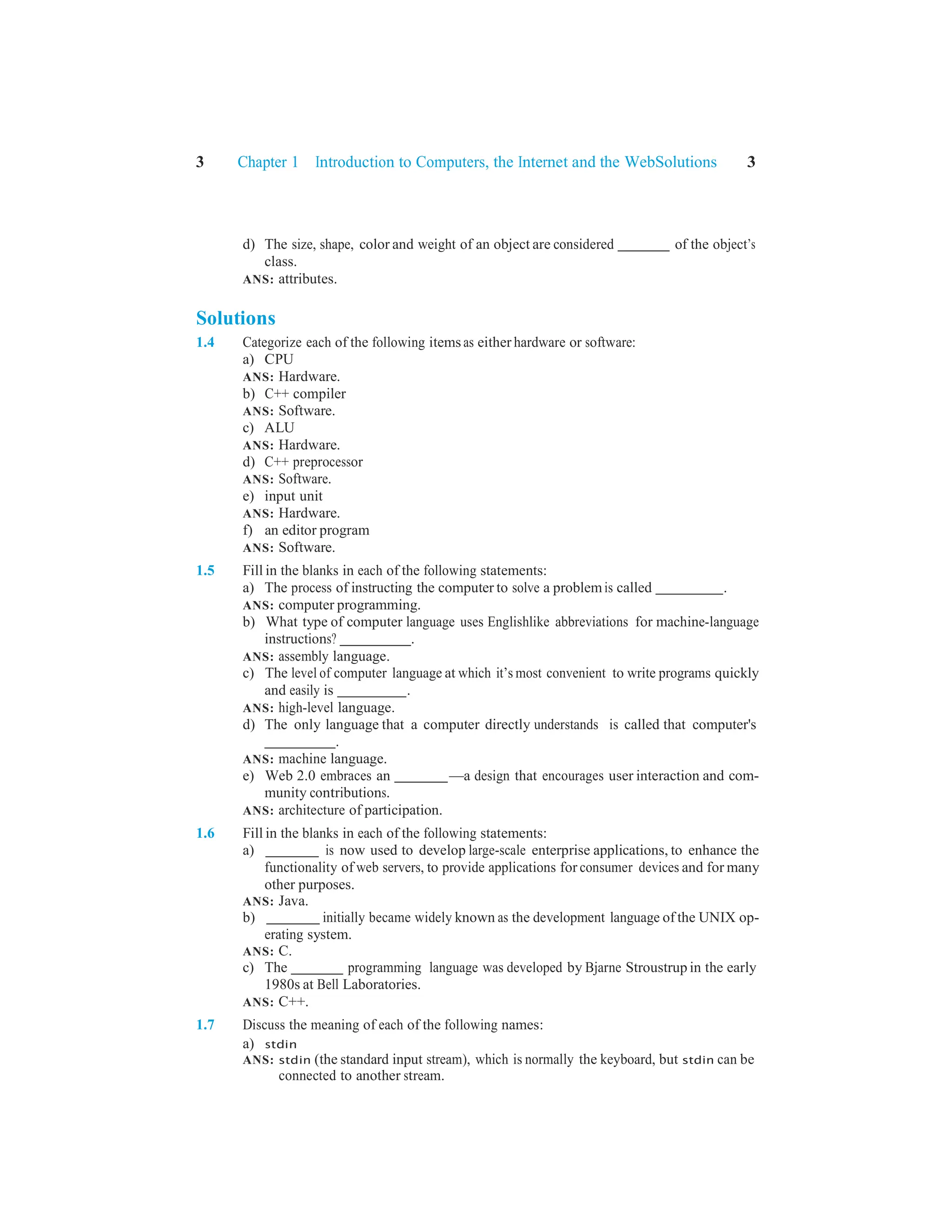 3 Chapter 1 Introduction to Computers, the Internet and the WebSolutions 3
d) The size, shape, color and weight of an object are considered of the object’s
class.
ANS: attributes.
Solutions
1.4 Categorize each of the following items as either hardware or software:
a) CPU
ANS: Hardware.
b) C++ compiler
ANS: Software.
c) ALU
ANS: Hardware.
d) C++ preprocessor
ANS: Software.
e) input unit
ANS: Hardware.
f) an editor program
ANS: Software.
1.5 Fill in the blanks in each of the following statements:
a) The process of instructing the computer to solve a problemis called .
ANS: computer programming.
b) What type of computer language uses Englishlike abbreviations for machine-language
instructions? .
ANS: assembly language.
c) The level of computer language at which it’s most convenient to write programs quickly
and easily is .
ANS: high-level language.
d) The only language that a computer directly understands is called that computer's
.
ANS: machine language.
e) Web 2.0 embraces an —a design that encourages user interaction and com-
munity contributions.
ANS: architecture of participation.
1.6 Fill in the blanks in each of the following statements:
a) is now used to develop large-scale enterprise applications, to enhance the
functionality of web servers, to provide applications for consumer devices and for many
other purposes.
ANS: Java.
b) initially became widely known as the development language of the UNIX op-
erating system.
ANS: C.
c) The programming language was developed by Bjarne Stroustrup in the early
1980s at Bell Laboratories.
ANS: C++.
1.7 Discuss the meaning of each of the following names:
a) stdin
ANS: stdin (the standard input stream), which is normally the keyboard, but stdin can be
connected to another stream.
 