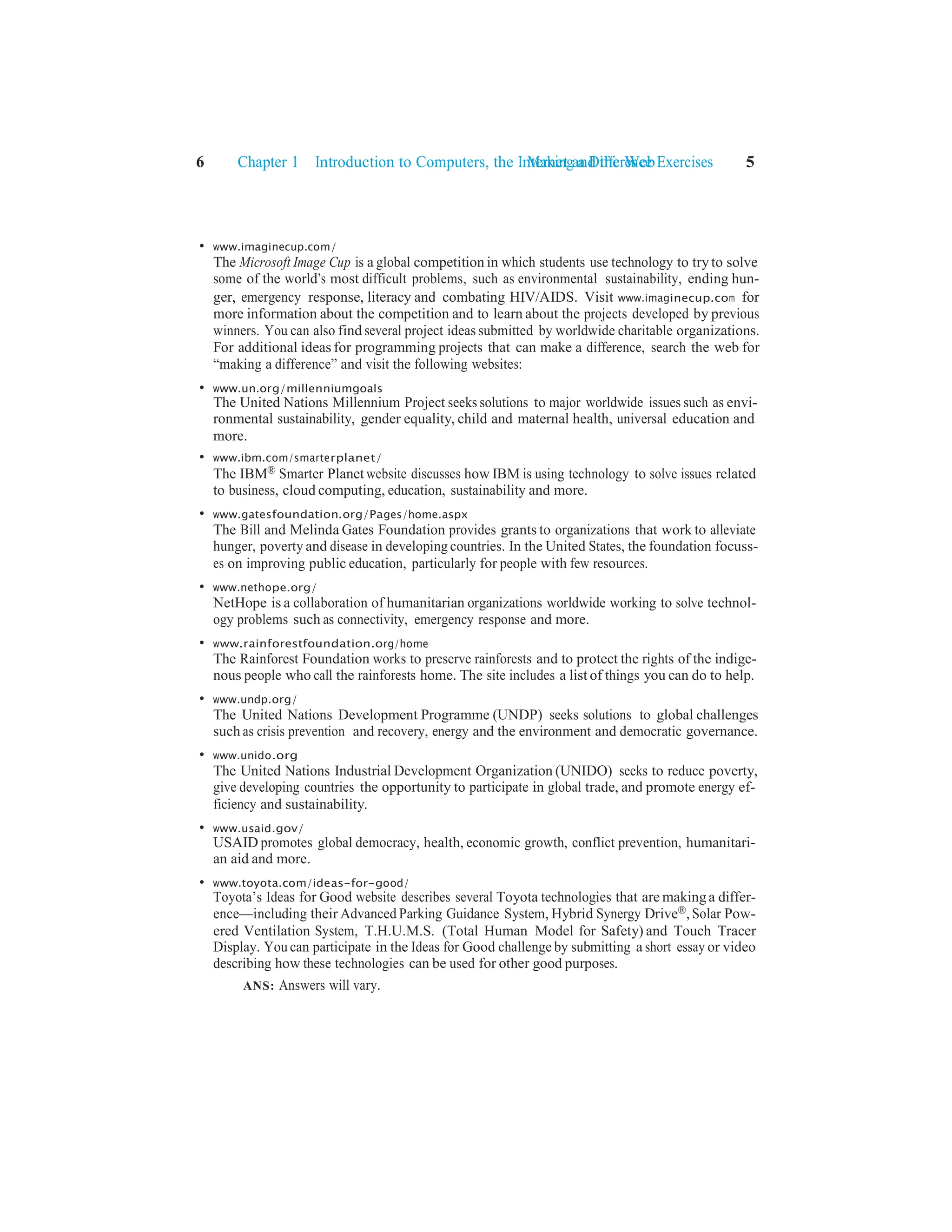 Making a Difference Exercises 5
6 Chapter 1 Introduction to Computers, the Internet and the Web
• www.imaginecup.com/
The Microsoft Image Cup is a global competition in which students use technology to tryto solve
some of the world’s most difficult problems, such as environmental sustainability, ending hun-
ger, emergency response, literacy and combating HIV/AIDS. Visit www.imaginecup.com for
more information about the competition and to learn about the projects developed by previous
winners. You can also find several project ideas submitted by worldwide charitable organizations.
For additional ideas for programming projects that can make a difference, search the web for
“making a difference” and visit the following websites:
• www.un.org/millenniumgoals
The United Nations Millennium Project seeks solutions to major worldwide issues such as envi-
ronmental sustainability, gender equality, child and maternal health, universal education and
more.
• www.ibm.com/smarterplanet/
The IBM® Smarter Planet website discusses how IBM is using technology to solve issues related
to business, cloud computing, education, sustainability and more.
• www.gatesfoundation.org/Pages/home.aspx
The Bill and Melinda Gates Foundation provides grants to organizations that work to alleviate
hunger, poverty and disease in developing countries. In the United States, the foundation focuss-
es on improving public education, particularly for people with few resources.
• www.nethope.org/
NetHope is a collaboration of humanitarian organizations worldwide working to solve technol-
ogy problems such as connectivity, emergency response and more.
• www.rainforestfoundation.org/home
The Rainforest Foundation works to preserve rainforests and to protect the rights of the indige-
nous people who call the rainforests home. The site includes a list of things you can do to help.
• www.undp.org/
The United Nations Development Programme (UNDP) seeks solutions to global challenges
such as crisis prevention and recovery, energy and the environment and democratic governance.
• www.unido.org
The United Nations Industrial Development Organization (UNIDO) seeks to reduce poverty,
give developing countries the opportunity to participate in global trade, and promote energy ef-
ficiency and sustainability.
• www.usaid.gov/
USAID promotes global democracy, health, economic growth, conflict prevention, humanitari-
an aid and more.
• www.toyota.com/ideas-for-good/
Toyota’s Ideas for Good website describes several Toyota technologies that are makinga differ-
ence—including their Advanced Parking Guidance System, Hybrid Synergy Drive®, Solar Pow-
ered Ventilation System, T.H.U.M.S. (Total Human Model for Safety) and Touch Tracer
Display. You can participate in the Ideas for Good challenge by submitting a short essay or video
describing how these technologies can be used for other good purposes.
ANS: Answers will vary.
 