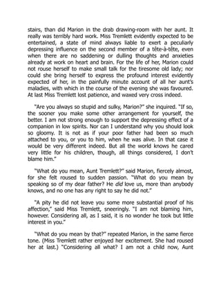 stairs, than did Marion in the drab drawing-room with her aunt. It
really was terribly hard work. Miss Tremlett evidently expected to be
entertained, a state of mind always liable to exert a peculiarly
depressing influence on the second member of a tête-à-tête, even
when there are no saddening or dulling thoughts and anxieties
already at work on heart and brain. For the life of her, Marion could
not rouse herself to make small talk for the tiresome old lady; nor
could she bring herself to express the profound interest evidently
expected of her, in the painfully minute account of all her aunt’s
maladies, with which in the course of the evening she was favoured.
At last Miss Tremlett lost patience, and waxed very cross indeed.
“Are you always so stupid and sulky, Marion?” she inquired. “If so,
the sooner you make some other arrangement for yourself, the
better. I am not strong enough to support the depressing effect of a
companion in low spirits. Nor can I understand why you should look
so gloomy. It is not as if your poor father had been so much
attached to you, or you to him, when he was alive. In that case it
would be very different indeed. But all the world knows he cared
very little for his children, though, all things considered, I don’t
blame him.”
“What do you mean, Aunt Tremlett?” said Marion, fiercely almost,
for she felt roused to sudden passion. “What do you mean by
speaking so of my dear father? He did love us, more than anybody
knows, and no one has any right to say he did not.”
“A pity he did not leave you some more substantial proof of his
affection,” said Miss Tremlett, sneeringly. “I am not blaming him,
however. Considering all, as I said, it is no wonder he took but little
interest in you.”
“What do you mean by that?” repeated Marion, in the same fierce
tone. (Miss Tremlett rather enjoyed her excitement. She had roused
her at last.) “Considering all what? I am not a child now, Aunt
 