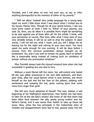 Tremlett, and I will allow no one, not even you, to say, or infer,
anything disrespectful to the memory of either of my parents.”
“ ‘Will not allow.’ Indeed! Very pretty language for a young lady.
Upon my word I little knew what I was about when I invited you to
my house, Marion Vere. Though for all your grand heroics, I see you
have some notion of what I refer to. ‘Either’ of your parents, you
said. So, then, you do allow it is possible there might be something
to be said against one of them after all! On the whole, I think, with
your permission or course, Miss Vere, after what I have seen of your
very amiable tempo, it will be as well to drop the subject. In plain
words, I will not tell you what I mean; and you will I oblige me by
leaving me for the night and retiring to your own room. You have
upset me quite enough for one evening. It will be days before I
recover from the nervous prostration always brought on by
excitement. Go; and if you wish to remain my guest, learn to behave
like a reasonable being instead of making such an exhibition of
temper without any provocation whatever.”
Miss Tremlett always took the injured innocent tone when she had
succeeded in goading any one else to fury.
Without a word Marion left the room. Her self-control only lasted
till she was safely ensconced in her own little bedroom, and then,
poor child, after her usual fashion when in sore distress, she threw
herself on the bed and hid her face on the pillows, sobbing with
excitement and weeping the hot, quick rushing tears that came
more from anger than grief.
She felt very much ashamed of herself. This was, indeed, a sad
beginning of her Mallingford experiences. How foolish she had been
to take fire at the old lady’s sneers! She knew of old that there had
been bitter feud between her silly, pretty young mother and her
father’s family, and it was worse than foolish to rake up these old
sores. Now, when the two principals in the melancholy story of
mistake and disappointment were laid to rest, passed away into the
 