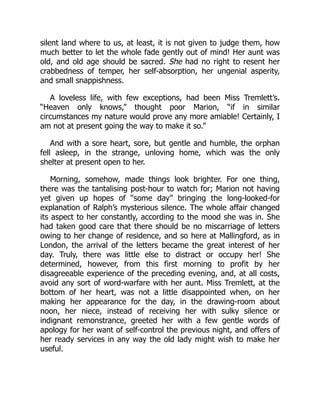 silent land where to us, at least, it is not given to judge them, how
much better to let the whole fade gently out of mind! Her aunt was
old, and old age should be sacred. She had no right to resent her
crabbedness of temper, her self-absorption, her ungenial asperity,
and small snappishness.
A loveless life, with few exceptions, had been Miss Tremlett’s.
“Heaven only knows,” thought poor Marion, “if in similar
circumstances my nature would prove any more amiable! Certainly, I
am not at present going the way to make it so.”
And with a sore heart, sore, but gentle and humble, the orphan
fell asleep, in the strange, unloving home, which was the only
shelter at present open to her.
Morning, somehow, made things look brighter. For one thing,
there was the tantalising post-hour to watch for; Marion not having
yet given up hopes of “some day” bringing the long-looked-for
explanation of Ralph’s mysterious silence. The whole affair changed
its aspect to her constantly, according to the mood she was in. She
had taken good care that there should be no miscarriage of letters
owing to her change of residence, and so here at Mallingford, as in
London, the arrival of the letters became the great interest of her
day. Truly, there was little else to distract or occupy her! She
determined, however, from this first morning to profit by her
disagreeable experience of the preceding evening, and, at all costs,
avoid any sort of word-warfare with her aunt. Miss Tremlett, at the
bottom of her heart, was not a little disappointed when, on her
making her appearance for the day, in the drawing-room about
noon, her niece, instead of receiving her with sulky silence or
indignant remonstrance, greeted her with a few gentle words of
apology for her want of self-control the previous night, and offers of
her ready services in any way the old lady might wish to make her
useful.
 