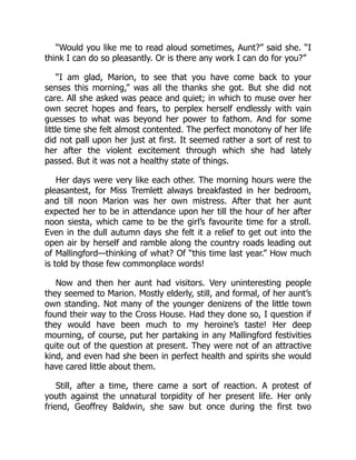 “Would you like me to read aloud sometimes, Aunt?” said she. “I
think I can do so pleasantly. Or is there any work I can do for you?”
“I am glad, Marion, to see that you have come back to your
senses this morning,” was all the thanks she got. But she did not
care. All she asked was peace and quiet; in which to muse over her
own secret hopes and fears, to perplex herself endlessly with vain
guesses to what was beyond her power to fathom. And for some
little time she felt almost contented. The perfect monotony of her life
did not pall upon her just at first. It seemed rather a sort of rest to
her after the violent excitement through which she had lately
passed. But it was not a healthy state of things.
Her days were very like each other. The morning hours were the
pleasantest, for Miss Tremlett always breakfasted in her bedroom,
and till noon Marion was her own mistress. After that her aunt
expected her to be in attendance upon her till the hour of her after
noon siesta, which came to be the girl’s favourite time for a stroll.
Even in the dull autumn days she felt it a relief to get out into the
open air by herself and ramble along the country roads leading out
of Mallingford—thinking of what? Of “this time last year.” How much
is told by those few commonplace words!
Now and then her aunt had visitors. Very uninteresting people
they seemed to Marion. Mostly elderly, still, and formal, of her aunt’s
own standing. Not many of the younger denizens of the little town
found their way to the Cross House. Had they done so, I question if
they would have been much to my heroine’s taste! Her deep
mourning, of course, put her partaking in any Mallingford festivities
quite out of the question at present. They were not of an attractive
kind, and even had she been in perfect health and spirits she would
have cared little about them.
Still, after a time, there came a sort of reaction. A protest of
youth against the unnatural torpidity of her present life. Her only
friend, Geoffrey Baldwin, she saw but once during the first two
 