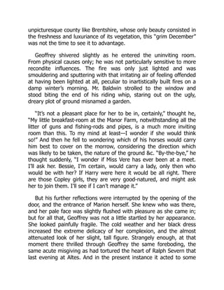 unpicturesque county like Brentshire, whose only beauty consisted in
the freshness and luxuriance of its vegetation, this “grim December”
was not the time to see it to advantage.
Geoffrey shivered slightly as he entered the uninviting room.
From physical causes only; he was not particularly sensitive to more
recondite influences. The fire was only just lighted and was
smouldering and sputtering with that irritating air of feeling offended
at having been lighted at all, peculiar to inartistically built fires on a
damp winter’s morning. Mr. Baldwin strolled to the window and
stood biting the end of his riding whip, staring out on the ugly,
dreary plot of ground misnamed a garden.
“It’s not a pleasant place for her to be in, certainly,” thought he,
“My little breakfast-room at the Manor Farm, notwithstanding all the
litter of guns and fishing-rods and pipes, is a much more inviting
room than this. To my mind at least—I wonder if she would think
so!” And then he fell to wondering which of his horses would carry
him best to cover on the morrow, considering the direction which
was likely to be taken, the nature of the ground &c. “By-the-bye,” he
thought suddenly, “I wonder if Miss Vere has ever been at a meet.
I’ll ask her. Bessie, I’m certain, would carry a lady, only then who
would be with her? If Harry were here it would be all right. There
are those Copley girls, they are very good-natured, and might ask
her to join them. I’ll see if I can’t manage it.”
But his further reflections were interrupted by the opening of the
door, and the entrance of Marion herself. She knew who was there,
and her pale face was slightly flushed with pleasure as she came in;
but for all that, Geoffrey was not a little startled by her appearance.
She looked painfully fragile. The cold weather and her black dress
increased the extreme delicacy of her complexion, and the almost
attenuated look of her slight, tall figure. Strangely enough, at that
moment there thrilled through Geoffrey the same foreboding, the
same acute misgiving as had tortured the heart of Ralph Severn that
last evening at Altes. And in the present instance it acted to some
 