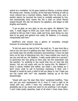 extent as a revelation. As his gaze rested on Marion, a tremor seized
the strong man. Horses, hunting, all he had been thinking of with so
much interest but a moment before, faded from his mind, and in
perfect silence he touched the hand so cordially extended to him,
and mechanically drew nearer the fire a chair on which Marion
seated herself. She did not observe his agitation, and began to talk
brightly and heartily.
“I am so glad, so very glad, to see you again, Mr. Baldwin,” she
said, “I really began to think you were never coming back. And I
wanted to tell you that I have, really and truly, been doing my very
best to be good and patient—but really, Mr. Baldwin, it is drearily,
inexpressibly dull here.”
Geoffrey’s only answer was a glance of sympathy, enough
however to encourage her to proceed.
“It did not seem so bad at first,” she went on, “it was more like a
rest to me; but now it is getting very bad. There are days on which I
can hardly bear the terrible monotony and loneliness. I have not told
Harry so for fear of disturbing him; but I have wished very much to
see you and tell you, Mr. Baldwin. I really would rather be a servant,”
(a governess she was going to have said, but the association was
too painful), “or anything in the world than live on here like this
always. You are not angry with me for saying this, Mr. Baldwin? I
know it seems childish and selfish, but today I was feeling so—I
don’t know what to call it—homesick expresses it best; and I
thought it would be such a relief to tell you about it; but I hope you
are not vexed with me?” she repeated, looking up at his face
beseechingly.
“Vexed with you! My dear Miss Vere,” exclaimed Geoffrey. “How
can you use such expressions? As if, even if I had a right to be
vexed with you, which I have not, anything you could by any
possibility say or do, could ever seem to me anything—I am stupid—
I can’t make pretty speeches, least of all when I most mean them.
 