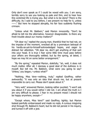 Only don’t ever speak as if I could be vexed with you. I am sorry,
terribly sorry to see you looking so pale and thin, and to hear how
this wretched life is trying you. But what is to be done? There is the
difficulty. As I said to you before, I see present no help for it, unless
——.” But here he stopped abruptly, his fair face suddenly flushing
crimson.
“Unless what Mr. Baldwin,” said Marion innocently. “Don’t be
afraid to tell me the alternative, however disagreeable. Is there any
fresh trouble about our money matters?”
“Oh dear no,” replied the young man, thankful that he had not, on
the impulse of the moment, wrecked all by a premature betrayal of
his hardly-as-yet-to-himself-acknowledged hopes, and eager to
distract her attention. “Oh dear no, don’t get anything of that sort
into your head. It is true I fear some little time must pass before
your affairs are thoroughly settled; but by the spring, at latest, I
hope we may hit on some better arrangement.”
“By the spring,” repeated Marion, dolefully; “ah, well, it does not
much matter. After all, I daresay a good deal of the dullness is in
myself. But tell me, Mr. Baldwin, what were you going to say?
‘Unless,’ you began,—unless what?”
“Nothing, Miss Vere—nothing, truly,” replied Geoffrey, rather
awkwardly; “it was only an idea that struck me, but at present
impossible to carry out. Please don’t speak about it.”
“Very well,” answered Marion, looking rather puzzled; “I won’t ask
you about it if you would rather I did not. I am afraid the truth is I
am very difficult to please. I fear in my present mood I should not
be happy anywhere, except—”
“Except where, Miss Vere?” said Geoffrey, lightly; but Marion
looked painfully embarrassed and made no reply. A curious misgiving
shot through Mr. Baldwin’s heart; but he did not persist in his inquiry,
and turned it off with a jest.
 