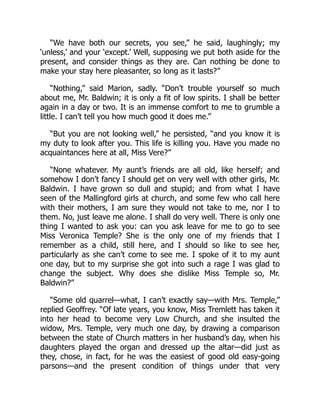 “We have both our secrets, you see,” he said, laughingly; my
‘unless,’ and your ‘except.’ Well, supposing we put both aside for the
present, and consider things as they are. Can nothing be done to
make your stay here pleasanter, so long as it lasts?”
“Nothing,” said Marion, sadly. “Don’t trouble yourself so much
about me, Mr. Baldwin; it is only a fit of low spirits. I shall be better
again in a day or two. It is an immense comfort to me to grumble a
little. I can’t tell you how much good it does me.”
“But you are not looking well,” he persisted, “and you know it is
my duty to look after you. This life is killing you. Have you made no
acquaintances here at all, Miss Vere?”
“None whatever. My aunt’s friends are all old, like herself; and
somehow I don’t fancy I should get on very well with other girls, Mr.
Baldwin. I have grown so dull and stupid; and from what I have
seen of the Mallingford girls at church, and some few who call here
with their mothers, I am sure they would not take to me, nor I to
them. No, just leave me alone. I shall do very well. There is only one
thing I wanted to ask you: can you ask leave for me to go to see
Miss Veronica Temple? She is the only one of my friends that I
remember as a child, still here, and I should so like to see her,
particularly as she can’t come to see me. I spoke of it to my aunt
one day, but to my surprise she got into such a rage I was glad to
change the subject. Why does she dislike Miss Temple so, Mr.
Baldwin?”
“Some old quarrel—what, I can’t exactly say—with Mrs. Temple,”
replied Geoffrey. “Of late years, you know, Miss Tremlett has taken it
into her head to become very Low Church, and she insulted the
widow, Mrs. Temple, very much one day, by drawing a comparison
between the state of Church matters in her husband’s day, when his
daughters played the organ and dressed up the altar—did just as
they, chose, in fact, for he was the easiest of good old easy-going
parsons—and the present condition of things under that very
 