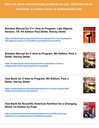 Here are some recommended products for you. Click the link to
download, or explore more at testbankmall.com
Solution Manual for C++ How to Program: Late Objects
Version, 7/E 7th Edition Paul Deitel, Harvey Deitel
https://testbankmall.com/product/solution-manual-for-c-how-to-program-
late-objects-version-7-e-7th-edition-paul-deitel-harvey-deitel/
Solution Manual for C How to Program, 8th Edition, Paul J.
Deitel, Harvey Deitel
https://testbankmall.com/product/solution-manual-for-c-how-to-
program-8th-edition-paul-j-deitel-harvey-deitel/
Test Bank for C How to Program, 8th Edition, Paul J.
Deitel, Harvey Deitel
https://testbankmall.com/product/test-bank-for-c-how-to-program-8th-
edition-paul-j-deitel-harvey-deitel-2/
Test Bank for Scientific American Nutrition for a Changing
World 1st Edition by Pope
https://testbankmall.com/product/test-bank-for-scientific-american-
nutrition-for-a-changing-world-1st-edition-by-pope/
 