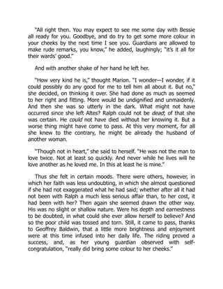 “All right then. You may expect to see me some day with Bessie
all ready for you. Goodbye, and do try to get some more colour in
your cheeks by the next time I see you. Guardians are allowed to
make rude remarks, you know,” he added, laughingly; “it’s it all for
their wards’ good.”
And with another shake of her hand he left her.
“How very kind he is,” thought Marion. “I wonder—I wonder, if it
could possibly do any good for me to tell him all about it. But no,”
she decided, on thinking it over. She had done as much as seemed
to her right and fitting. More would be undignified and unmaidenly.
And then she was so utterly in the dark. What might not have
occurred since she left Altes? Ralph could not be dead; of that she
was certain. He could not have died without her knowing it. But a
worse thing might have come to pass. At this very moment, for all
she knew to the contrary, he might be already the husband of
another woman.
“Though not in heart,” she said to herself. “He was not the man to
love twice. Not at least so quickly. And never while he lives will he
love another as he loved me. In this at least he is mine.”
Thus she felt in certain moods. There were others, however, in
which her faith was less undoubting, in which she almost questioned
if she had not exaggerated what he had said; whether after all it had
not been with Ralph a much less serious affair than, to her cost, it
had been with her? Then again she seemed drawn the other way.
His was no slight or shallow nature. Were his depth and earnestness
to be doubted, in what could she ever allow herself to believe? And
so the poor child was tossed and torn. Still, it came to pass, thanks
to Geoffrey Baldwin, that a little more brightness and enjoyment
were at this time infused into her daily life. The riding proved a
success, and, as her young guardian observed with self-
congratulation, “really did bring some colour to her cheeks.”
 