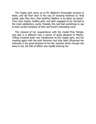 The Copley girls came up to Mr. Baldwin’s favourable account of
them, and did their best in the way of showing kindness to “that
pretty, pale Miss Vere, that Geoffrey Baldwin is so taken up about.”
They were hearty, healthy girls, and both engaged to be married to
the most satisfactory partis. Possibly this last had something to say
to their cordial reception of their old friend’s interesting ward.
The renewal of her acquaintance with the invalid Miss Temple,
was also in a different way a source of great pleasure to Marion.
Trifling incidents both—her introduction to the Copley girls, and her
meeting again with the kind Veronica—but they both influenced her
indirectly in the great decision of her life, towards which, though she
knew it not, the tide of affairs was rapidly drawing her.
 