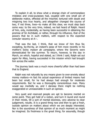 To explain it all, to show what a strange chain of commonplace
mistakes and cross-purposes had, coupled with one small act of
deliberate malice, effected all the mischief, tortured with doubt and
misgiving two true hearts, and altogether changed the course of
two, if not three, lives—to make all this clear, we must step back
some way: to the very time, indeed, we last heard of Ralph. Heard
of him, only, incidentally, as having been successful in obtaining the
promise of Sir Archibald, or rather, through his influence, that of the
powers that be in such matters, with respect to the expected
consular vacancy at A—.
That was the last, I think, that we know of him thus far,
excepting, by-the-by, an instant’s peep of him more recently in his
mother’s Swiss maison de campaigne, where the Severns were
domesticated for the summer. To return, however, to the day in
March, on which, hopeful and elated, as I think I said, Ralph set out
again for Altes, having succeeded in the mission which had brought
him across the water.
The journey back was a much more cheerful affair than had been
that to England.
Ralph was not naturally by any means given to over-anxiety about
money matters—in fact his actual experience of limited means had
been but small, for he had always had enough for moderate
requirements. But he was a thoroughly conscientious man. Many
would say morbidly so, and I daresay there might be nothing
exaggerated or unreasonable in such an opinion.
Very quiet and reserved people are apt to become morbid on
some point. They get hold of a notion, and turn it round and round
in their minds, till a sort of mental dizziness, very adverse to clear
judgement, results. It is a grand thing now and then to get a fresh,
outside opinion on matters about which we are deeply interested.
Nor is the soundness of that opinion of as much moment as might
be imagined. Its freshness is the great thing; for assuredly, though
 