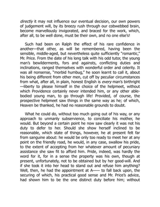 directly it may not influence our eventual decision, our own powers
of judgement will, by its breezy rush through our cobwebbed brain,
become marvellously invigorated, and braced for the work, which,
after all, to be well done, must be their own, and no one else’s!
Such had been on Ralph the effect of his rare confidence in
another—that other, as will be remembered, having been the
sensible, middle-aged, but nevertheless quite sufficiently “romantic,”
Mr. Price. From the date of his long talk with his odd tutor, the young
man’s bewilderments, fors and againsts, conflicting duties and
inclinations, ranged themselves with wonderful order and celerity. It
was all nonsense, “morbid humbug,” he soon learnt to call it, about
his being different from other men, cut off by peculiar circumstances
from what, after all, in plain, honest English is every man’s birthright
—liberty to please himself in the choice of the helpmeet, without
which Providence certainly never intended him, or any other able-
bodied young man, to go through life! Provided, of course, the
prospective helpmeet saw things in the same way as he; of which,
Heaven be thanked, he had no reasonable grounds to doubt.
What he could do, without too much going out of his way, or any
approach to unmanly subservience, to conciliate his mother, he
would. But beyond a certain point he now saw clearly it was not his
duty to defer to her. Should she show herself inclined to be
reasonable, which state of things, however, he at present felt far
from sanguine about: he would be only too ready to meet her at any
point on the friendly road, he would, in any case, swallow his pride,
to the extent of accepting from her whatever amount of pecuniary
assistance she saw fit to afford him. Pride, indeed, was hardly the
word for it, for in a sense the property was his own, though at
present, unfortunately, not to be obtained but by her good-will. And
if she took it into her head to stand out and refuse him anything?
Well, then, he had the appointment at A—— to fall back upon, the
securing of which, his practical good sense and Mr. Price’s advice,
had shown him to be the one distinct duty before him; without
 