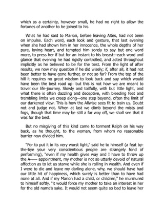 which as a certainty, however small, he had no right to allow the
fortunes of another to be joined to his.
What he had said to Marion, before leaving Altes, had not been
on impulse. Each word, each look and gesture, that last evening
when she had shown him in her innocence, the whole depths of her
pure, loving heart, and tempted him sorely to say but one word
more, to press her if but for an instant to his breast—each word and
glance that evening he had rigidly controlled, and acted throughout
implicitly as he believed to be for the best. From the light of after
results, we now may question if he did wisely; if, after all, it had not
been better to have gone further, or not so far? From the top of the
hill it requires no great wisdom to look back and say which would
have been the best road up: but this is not how we are meant to
travel our life-journey. Slowly and toilfully, with but little light, and
what there is often dazzling and deceptive, with bleeding feet and
trembling limbs we creep along—one step beyond, often the limit of
our darkened view. This is how the Allwise sees fit to train us. Doubt
not and judge not. When at last we climb beyond the mists and
fogs, though that time may be still a far way off, we shall see that it
was for the best.
But no misgiving of this kind came to torment Ralph on his way
back, as he thought, to the woman, from whom no reasonable
barrier now divided him.
“For to put it in its very worst light,” said he to himself (a feat by-
the-bye your very conscientious people are strangely fond of
performing), “even if my health gives way and I have to throw up
the A—— appointment, my mother is not so utterly devoid of natural
affection as to let us starve while she is rolling in wealth. And even if
I were to die and leave my darling alone, why, we should have had
our little hit of happiness, which surely is better than to have had
none at all. And if my Marion had a child, or children,” he murmured
to himself softly, “it would force my mother to take an interest in her
for the old name’s sake. It would not seem quite so bad to leave her
 
