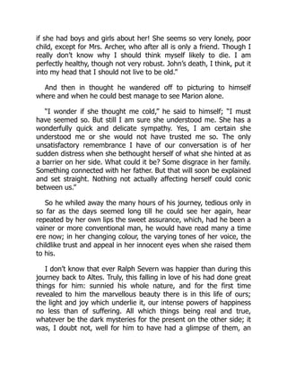 if she had boys and girls about her! She seems so very lonely, poor
child, except for Mrs. Archer, who after all is only a friend. Though I
really don’t know why I should think myself likely to die. I am
perfectly healthy, though not very robust. John’s death, I think, put it
into my head that I should not live to be old.”
And then in thought he wandered off to picturing to himself
where and when he could best manage to see Marion alone.
“I wonder if she thought me cold,” he said to himself; “I must
have seemed so. But still I am sure she understood me. She has a
wonderfully quick and delicate sympathy. Yes, I am certain she
understood me or she would not have trusted me so. The only
unsatisfactory remembrance I have of our conversation is of her
sudden distress when she bethought herself of what she hinted at as
a barrier on her side. What could it be? Some disgrace in her family.
Something connected with her father. But that will soon be explained
and set straight. Nothing not actually affecting herself could conic
between us.”
So he whiled away the many hours of his journey, tedious only in
so far as the days seemed long till he could see her again, hear
repeated by her own lips the sweet assurance, which, had he been a
vainer or more conventional man, he would have read many a time
ere now; in her changing colour, the varying tones of her voice, the
childlike trust and appeal in her innocent eyes when she raised them
to his.
I don’t know that ever Ralph Severn was happier than during this
journey back to Altes. Truly, this falling in love of his had done great
things for him: sunnied his whole nature, and for the first time
revealed to him the marvellous beauty there is in this life of ours;
the light and joy which underlie it, our intense powers of happiness
no less than of suffering. All which things being real and true,
whatever be the dark mysteries for the present on the other side; it
was, I doubt not, well for him to have had a glimpse of them, an
 