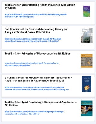 Test Bank for Understanding Health Insurance 13th Edition
by Green
https://testbankmall.com/product/test-bank-for-understanding-health-
insurance-13th-edition-by-green/
Solution Manual for Financial Accounting Theory and
Analysis: Text and Cases 11th Edition
https://testbankmall.com/product/solution-manual-for-financial-
accounting-theory-and-analysis-text-and-cases-11th-edition/
Test Bank for Principles of Microeconomics 8th Edition
https://testbankmall.com/product/test-bank-for-principles-of-
microeconomics-8th-edition/
Solution Manual for McGraw-Hill Connect Resources for
Hoyle, Fundamentals of Advanced Accounting, 5e
https://testbankmall.com/product/solution-manual-for-mcgraw-hill-
connect-resources-for-hoyle-fundamentals-of-advanced-accounting-5e/
Test Bank for Sport Psychology: Concepts and Applications
7th Edition
https://testbankmall.com/product/test-bank-for-sport-psychology-
concepts-and-applications-7th-edition/
 