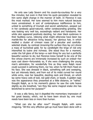 He only saw Lady Severn and his cousin-by-courtesy for a very
few minutes; but even in that time his quick perception revealed to
him some slight change in the manner of both. In Florence it was
the most marked. Her tone seemed to him more natural because
more unrestrained. A sort of contemptuous indifference to him,
united to something of triumph and secret satisfaction, peeped out
in her carelessly good-natured, rather condescending greeting. She
was looking very well too, exceedingly radiant and handsome. Her
white skin appeared positively dazzling, her clear black eyebrows in
their faultless curve, relieving what might otherwise have been too
marble-like for attractive living beauty; her glorious hair, in which
nestled a cluster of crimson roses (of a peculiar and carefully-
selected shade, by contrast browning the surface they lay on) shone
a mass of burnished gold; for by candlelight the tinge of red only
intensified its lustre and richness. She stood thus for a moment,
under the full glare of the lamp—a rash thing for any but a perfectly
beautiful woman to do; but Florence knew herself to be one of the
few whose charms are immensely increased by such an ordeal—her
eyes cast down—fortunately so, if she were challenging the young
man’s admiration, for wonderfully fine as they were Ralph never
could succeed in admiring them, nor her, when he felt them fixed on
his face. She was dressed in black, something soft and sweeping,
but yet intensely black; and from out of its midst curved her round
white arms, rose her beautiful, dazzling neck and throat, on which
lay some heavy coils of dull, red gold chain, or beads. A golden rope
was the appearance they presented at a little distance, or “rather,”
thought Ralph, as in his moment’s glance he saw the coils heave
slightly as she breathed, “are they like some magical snake she has
bewitched to serve her purpose?”
It was a silly fancy, but it dispelled the momentary impression of
her great beauty; which, not to have been struck by, one must
needs have been less or more than human.
“What can she be after now?” thought Ralph, with some
misgiving. “All this very effective get-up must have been done with a
 