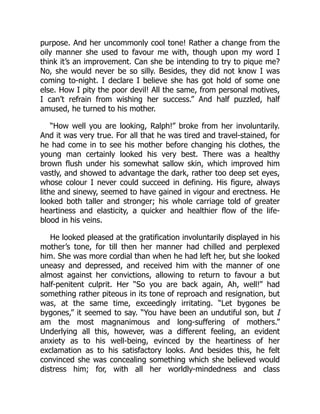 purpose. And her uncommonly cool tone! Rather a change from the
oily manner she used to favour me with, though upon my word I
think it’s an improvement. Can she be intending to try to pique me?
No, she would never be so silly. Besides, they did not know I was
coming to-night. I declare I believe she has got hold of some one
else. How I pity the poor devil! All the same, from personal motives,
I can’t refrain from wishing her success.” And half puzzled, half
amused, he turned to his mother.
“How well you are looking, Ralph!” broke from her involuntarily.
And it was very true. For all that he was tired and travel-stained, for
he had come in to see his mother before changing his clothes, the
young man certainly looked his very best. There was a healthy
brown flush under his somewhat sallow skin, which improved him
vastly, and showed to advantage the dark, rather too deep set eyes,
whose colour I never could succeed in defining. His figure, always
lithe and sinewy, seemed to have gained in vigour and erectness. He
looked both taller and stronger; his whole carriage told of greater
heartiness and elasticity, a quicker and healthier flow of the life-
blood in his veins.
He looked pleased at the gratification involuntarily displayed in his
mother’s tone, for till then her manner had chilled and perplexed
him. She was more cordial than when he had left her, but she looked
uneasy and depressed, and received him with the manner of one
almost against her convictions, allowing to return to favour a but
half-penitent culprit. Her “So you are back again, Ah, well!” had
something rather piteous in its tone of reproach and resignation, but
was, at the same time, exceedingly irritating. “Let bygones be
bygones,” it seemed to say. “You have been an undutiful son, but I
am the most magnanimous and long-suffering of mothers.”
Underlying all this, however, was a different feeling, an evident
anxiety as to his well-being, evinced by the heartiness of her
exclamation as to his satisfactory looks. And besides this, he felt
convinced she was concealing something which she believed would
distress him; for, with all her worldly-mindedness and class
 