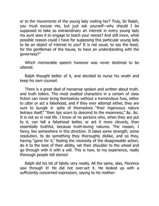 or to the movements of the young lady visiting her? Truly, Sir Ralph,
you must excuse me, but just ask yourself—why should I be
supposed to take so extraordinary an interest in every young lady
my aunt sees it to engage to teach your nieces? And still more, what
possible reason could I have for supposing this particular young lady
to be an object of interest to you? It is not usual, to say the least,
for the gentleman of the house, to have an understanding with the
governess?”
Which memorable speech however was never destined to be
uttered.
Ralph thought better of it, and decided to nurse his wrath and
keep his own counsel.
There is a great deal of nonsense spoken and written about truth,
and truth tellers. The most exalted characters in a certain of class
fiction can never bring themselves without a tremendous fuss, either
to utter or act a falsehood, and if they ever attempt either, they are
sure to bungle it: spite of themselves “their ingenuous nature
betrays itself,” “their lips scorn to descend to the meanness,” &c. &c.
It is not so in real life. I know of no persons who, when they are put
to it, can tell a falsehood better, or act it more cleverly, than
essentially truthful, because truth-loving natures. The reason, I
fancy, lies somewhere in this direction. It takes some strength, some
resolution, to do something they thoroughly dislike, and so they,
having “gone for it,” feeling the necessity of the disagreeable action,
do it to the best of their ability, set their shoulder to the wheel and
go through with it with a will. This is how, to my experience, really
thorough people tell stories!
Ralph did his bit of falsity very neatly. All the same, alas, Florence
saw through it! He did not over-act it. He looked up with a
sufficiently concerned expression, saying to his mother:
 