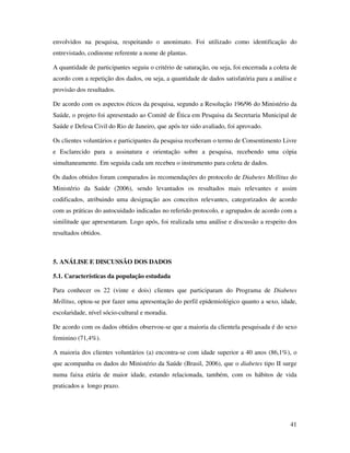 41
envolvidos na pesquisa, respeitando o anonimato. Foi utilizado como identificação do
entrevistado, codinome referente a nome de plantas.
A quantidade de participantes seguiu o critério de saturação, ou seja, foi encerrada a coleta de
acordo com a repetição dos dados, ou seja, a quantidade de dados satisfatória para a análise e
provisão dos resultados.
De acordo com os aspectos éticos da pesquisa, segundo a Resolução 196/96 do Ministério da
Saúde, o projeto foi apresentado ao Comitê de Ética em Pesquisa da Secretaria Municipal de
Saúde e Defesa Civil do Rio de Janeiro, que após ter sido avaliado, foi aprovado.
Os clientes voluntários e participantes da pesquisa receberam o termo de Consentimento Livre
e Esclarecido para a assinatura e orientação sobre a pesquisa, recebendo uma cópia
simultaneamente. Em seguida cada um recebeu o instrumento para coleta de dados.
Os dados obtidos foram comparados às recomendações do protocolo de Diabetes Mellitus do
Ministério da Saúde (2006), sendo levantados os resultados mais relevantes e assim
codificados, atribuindo uma designação aos conceitos relevantes, categorizados de acordo
com as práticas do autocuidado indicadas no referido protocolo, e agrupados de acordo com a
similitude que apresentaram. Logo após, foi realizada uma análise e discussão a respeito dos
resultados obtidos.
5. ANÁLISE E DISCUSSÃO DOS DADOS
5.1. Características da população estudada
Para conhecer os 22 (vinte e dois) clientes que participaram do Programa de Diabetes
Mellitus, optou-se por fazer uma apresentação do perfil epidemiológico quanto a sexo, idade,
escolaridade, nível sócio-cultural e moradia.
De acordo com os dados obtidos observou-se que a maioria da clientela pesquisada é do sexo
feminino (71,4%).
A maioria dos clientes voluntários (a) encontra-se com idade superior a 40 anos (86,1%), o
que acompanha os dados do Ministério da Saúde (Brasil, 2006), que o diabetes tipo II surge
numa faixa etária de maior idade, estando relacionada, também, com os hábitos de vida
praticados a longo prazo.
 
