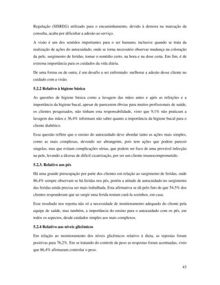 43
Regulação (SISREG) utilizado para o encaminhamento, devido à demora na marcação da
consulta, acaba por dificultar a adesão ao serviço.
A visão é um dos sentidos importantes para o ser humano, inclusive quando se trata da
realização de ações do autocuidado, onde se torna necessário observar mudança na coloração
da pele, surgimento de feridas, tomar o remédio certo, na hora e na dose certa. Em fim, é de
extrema importância para os cuidados da vida diária.
De uma forma ou de outra, é um desafio a ser enfrentado: melhorar a adesão desse cliente no
cuidado com a visão.
5.2.2 Relativo à higiene básica
As questões de higiene básica como a lavagem das mãos antes e após as refeições e a
importância da higiene bucal, apesar de parecerem óbvias para muitos profissionais de saúde,
os clientes pesquisados, não tinham esta responsabilidade, visto que 9,1% não praticam a
lavagem das mãos e 36,4% informam não saber quanto a importância da higiene bucal para o
cliente diabético.
Essa questão reflete que o ensino do autocuidado deve abordar tanto as ações mais simples,
como as mais complexas, devendo ser abrangente, pois tem ações que podem parecer
singelas, mas que evitam complicações sérias, que podem ser foco de uma provável infecção
na pele, levando a úlceras de difícil cicatrização, por ser um cliente imunocomprometido.
5.2.3. Relativo aos pés
Há uma grande preocupação por parte dos clientes em relação ao surgimento de feridas, onde
86,4% sempre observam se há feridas nos pés, porém a atitude de autocuidado no surgimento
das feridas ainda precisa ser mais trabalhada. Esta afirmativa se dá pelo fato de que 54,5% dos
clientes responderam que ao surgir uma ferida tentam curá-la sozinhos, em casa.
Esse resultado nos reporta não só a necessidade de monitoramento adequado do cliente pela
equipe de saúde, mas também, a importância do ensino para o autocuidado com os pés, em
todos os aspectos, desde cuidados simples aos mais complexos.
5.2.4 Relativo aos níveis glicêmicos
Em relação ao monitoramento dos níveis glicêmicos relativo à dieta, as repostas foram
positivas para 76,2%. Em se tratando do controle de peso as respostas foram acentuadas, visto
que 86,4% afirmaram controlar o peso.
 