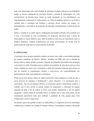 46
pode estar relacionada com a precariedade de realização de grupos educativos na Unidade de
Saúde, ou técnica inadequada de orientação durante a consulta de enfermagem, ou o não
esclarecimento de dúvidas desse cliente de modo apropriado ao seu entendimento, seu
empoderamento e apreensão de conhecimento, ou a falta de materiais educativos, ou horários
variados para a orientação que facilitem a presença desses clientes nos grupos, ou,
principalmente, a inexistência de programas de educação continuada para os profissionais de
saúde.
Enfim, a vontade de se cuidar supera o inadequado autocuidado realizado. Esse resultado traz
à tona, a necessidade de mais investimentos em programas educativos para o ensino do
autocuidado ao cliente diabético, pois, além de promover uma troca de experiências entre os
próprios diabéticos, também proporcionam um maior envolvimento do cliente com os
profissionais de saúde para os esclarecimentos de dúvidas.
6. CONCLUSÃO
A realização dessa pesquisa permitiu conhecer um pouco mais sobre o autocuidado realizado
por pessoas portadoras de Diabetes Mellitus, atendidos no CMS, pois em se tratando de
doença crônica, requer atenção constante e depende do adequado autocuidado para promoção
e prevenção da saúde. Estratégias para a melhoria da qualidade de vida dessas pessoas, bem
como a redução de custos com o tratamento e ainda das limitações impostas pela doença no
que diz respeito às complicações crônicas e irreversíveis, são responsabilidades dos
profissionais de saúde, principalmente o enfermeiro.
O fato de ser uma doença crônica de caráter permanente exige mudanças no estilo de vida, e
nesse processo de mudança é fundamental o apoio educativo e as orientações para o
autocuidado. No caso do Diabetes Mellitus, as orientações quanto à alimentação saudável, o
cuidado com os pés, devido ao grande número de amputações, a realização de higiene
adequada da pele, a fim de reduzir os riscos com germes oportunistas, o uso de sapatos
adequados, a prática diária de atividades físicas, o cuidado com a visão, entre outras, são de
fundamental importância tanto para melhorar a qualidade de vida, quanto para evitar
complicações a curto e longo prazo.
No entanto, apesar dos grandes avanços na saúde pública e o surgimento de novas tecnologias
voltadas para a melhoria no cuidado às doenças crônicas, essa pesquisa reconhece um grande
 