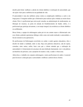 47
desafio pela frente: melhorar a adesão do cliente diabético à realização do autocuidado, que
são ações vitais para a melhoria da sua qualidade de vida.
O autocuidado é uma das melhores armas contra as complicações diabéticas a curto e em
longo prazo. E ninguém melhor que o Enfermeiro para realizar ações voltadas ao ensino desse
cliente. Pois é o profissional que está na pré consulta, na administração do medicamento, na
liberação de insumos, na porta de entrada do Estabelecimento de Saúde, enfim, é o
profissional que participa ativamente, e em tempo integral, da assistência ao cliente diabético
no acolhimento.
Dessa forma, a equipe de enfermagem acaba por ter um contato maior e diferenciado com
esse cliente, podendo oportunizar diálogos sobre como está sendo realizado o autocuidado, a
fim de orientá-lo e/ou aprimorá-lo.
Os profissionais de Enfermagem envolvidos no cuidar e sendo agentes educadores, têm o
desafio de mudar a realidade, onde se atua. Seja com palestras educativas, sala de espera,
consultas, entre outras, enfim, fazer com que o cliente entenda que a realização do
autocuidado é o fornecimento de um pouco de amor dedicado diariamente, isto é, são práticas
em beneficio do próximo, com o propósito de manter a vida, a saúde e o bem-estar.
Além disso, o trabalho em conjunto enfermagem e outros profissionais de saúde, é essencial
para favorecer a educação para o autocuidado e melhorar a adesão desses clientes.
 